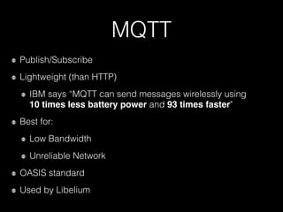 MQTT
Publish/Subscribe
Lightweight (than HTTP)
IBM says “MQTT can send messages wirelessly using  
10 times less battery power and 93 times faster"
Best for:
Low Bandwidth
Unreliable Network
OASIS standard
Used by Libelium
 