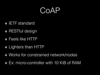 CoAP
IETF standard
RESTful design
Feels like HTTP
Lighters than HTTP
Works for constrained network/nodes
Ex: micro-controller with 10 KiB of RAM
 