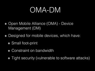 OMA-DM
Open Mobile Alliance (OMA) - Device
Management (DM)
Designed for mobile devices, which have:
Small foot-print
Constraint on bandwidth
Tight security (vulnerable to software attacks)
 