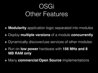 OSGi
Other Features
Modularity application logic separated into modules
Deploy multiple versions of a module concurrently
Dynamically discover/use services of other modules
Run on low power hardware with 156 MHz and 8
MB RAM only
Many commercial/Open Source Implementations
 