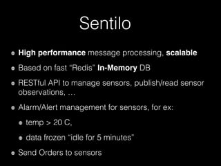 Sentilo
High performance message processing, scalable
Based on fast “Redis” In-Memory DB
RESTful API to manage sensors, publish/read sensor
observations, …
Alarm/Alert management for sensors, for ex:
temp > 20 C,
data frozen “idle for 5 minutes”
Send Orders to sensors
 