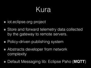 Kura
iot.eclipse.org project
Store and forward telemetry data collected
by the gateway to remote servers.
Policy-driven publishing system
Abstracts developer from network
complexity
Default Messaging lib: Eclipse Paho (MQTT)
 