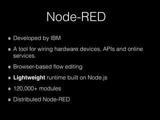 Node-RED
Developed by IBM
A tool for wiring hardware devices, APIs and online
services.
Browser-based ﬂow editing
Lightweight runtime built on Node.js
120,000+ modules
Distributed Node-RED
 