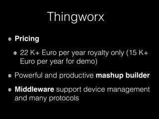 Thingworx
Pricing
22 K+ Euro per year royalty only (15 K+
Euro per year for demo)
Powerful and productive mashup builder
Middleware support device management
and many protocols
 
