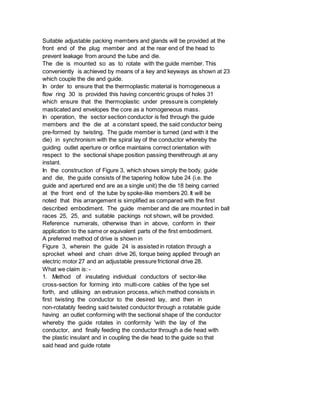 Suitable adjustable packing members and glands will be provided at the
front end of the plug member and at the rear end of the head to
prevent leakage from around the tube and die.
The die is mounted so as to rotate with the guide member. This
conveniently is achieved by means of a key and keyways as shown at 23
which couple the die and guide.
In order to ensure that the thermoplastic material is homogeneous a
flow ring 30 is provided this having concentric groups of holes 31
which ensure that the thermoplastic under pressure is completely
masticated and envelopes the core as a homogeneous mass.
In operation, the sector section conductor is fed through the guide
members and the die at a constant speed, the said conductor being
pre-formed by twisting. The guide member is turned (and with it the
die) in synchronism with the spiral lay of the conductor whereby the
guiding outlet aperture or orifice maintains correct orientation with
respect to the sectional shape position passing therethrough at any
instant.
In the construction of Figure 3, which shows simply the body, guide
and die, the guide consists of the tapering hollow tube 24 (i.e. the
guide and apertured end are as a single unit) the die 18 being carried
at the front end of the tube by spoke-like members 20. It will be
noted that this arrangement is simplified as compared with the first
described embodiment. The guide member and die are mounted in ball
races 25, 25, and suitable packings not shown, will be provided.
Reference numerals, otherwise than in above, conform in their
application to the same or equivalent parts of the first embodiment.
A preferred method of drive is shown in
Figure 3, wherein the guide 24 is assisted in rotation through a
sprocket wheel and chain drive 26, torque being applied through an
electric motor 27 and an adjustable pressure frictional drive 28.
What we claim is: -
1. Method of insulating individual conductors of sector-like
cross-section for forming into multi-core cables of the type set
forth, and utilising an extrusion process, which method consists in
first twisting the conductor to the desired lay, and then in
non-rotatably feeding said twisted conductor through a rotatable guide
having an outlet conforming with the sectional shape of the conductor
whereby the guide rotates in conformity 'with the lay of the
conductor, and finally feeding the conductor through a die head with
the plastic insulant and in coupling the die head to the guide so that
said head and guide rotate
 