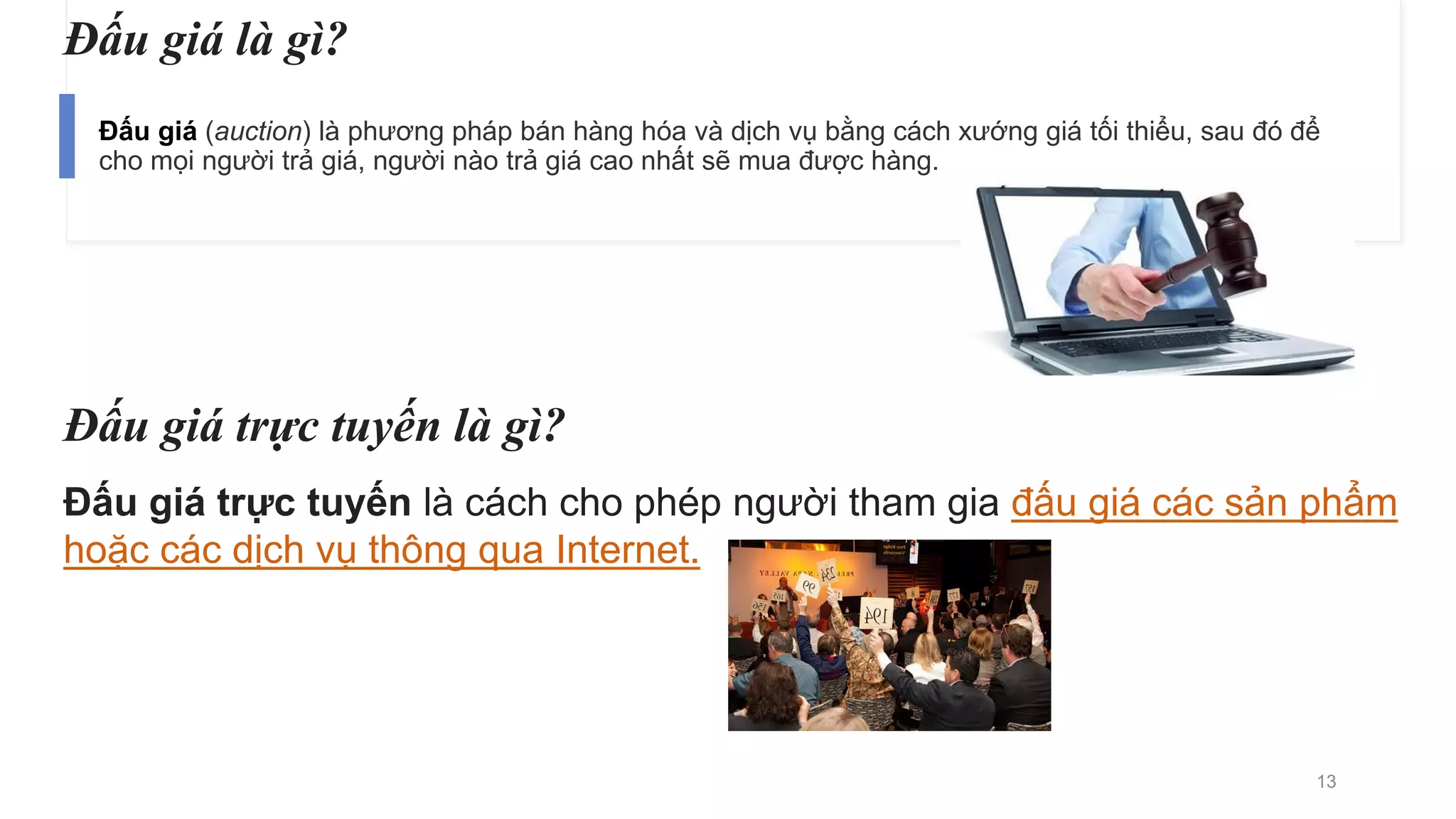 Đấu giá là gì?
Đấu giá (auction) là phương pháp bán hàng hóa và dịch vụ bằng cách xướng giá tối thiểu, sau đó để
cho mọi người trả giá, người nào trả giá cao nhất sẽ mua được hàng.
Đấu giá trực tuyến là gì?
Đấu giá trực tuyến là cách cho phép người tham gia đấu giá các sản phẩm
hoặc các dịch vụ thông qua Internet.
13
 
