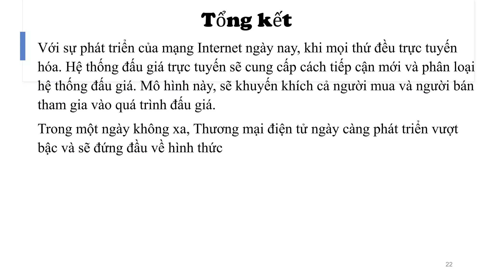 Tổng kết
Với sự phát triển của mạng Internet ngày nay, khi mọi thứ đều trực tuyến
hóa. Hệ thống đấu giá trực tuyến sẽ cung cấp cách tiếp cận mới và phân loại
hệ thống đấu giá. Mô hình này, sẽ khuyến khích cả người mua và người bán
tham gia vào quá trình đấu giá.
Trong một ngày không xa, Thương mại điện tử ngày càng phát triển vượt
bậc và sẽ đứng đầu về hình thức
22
 