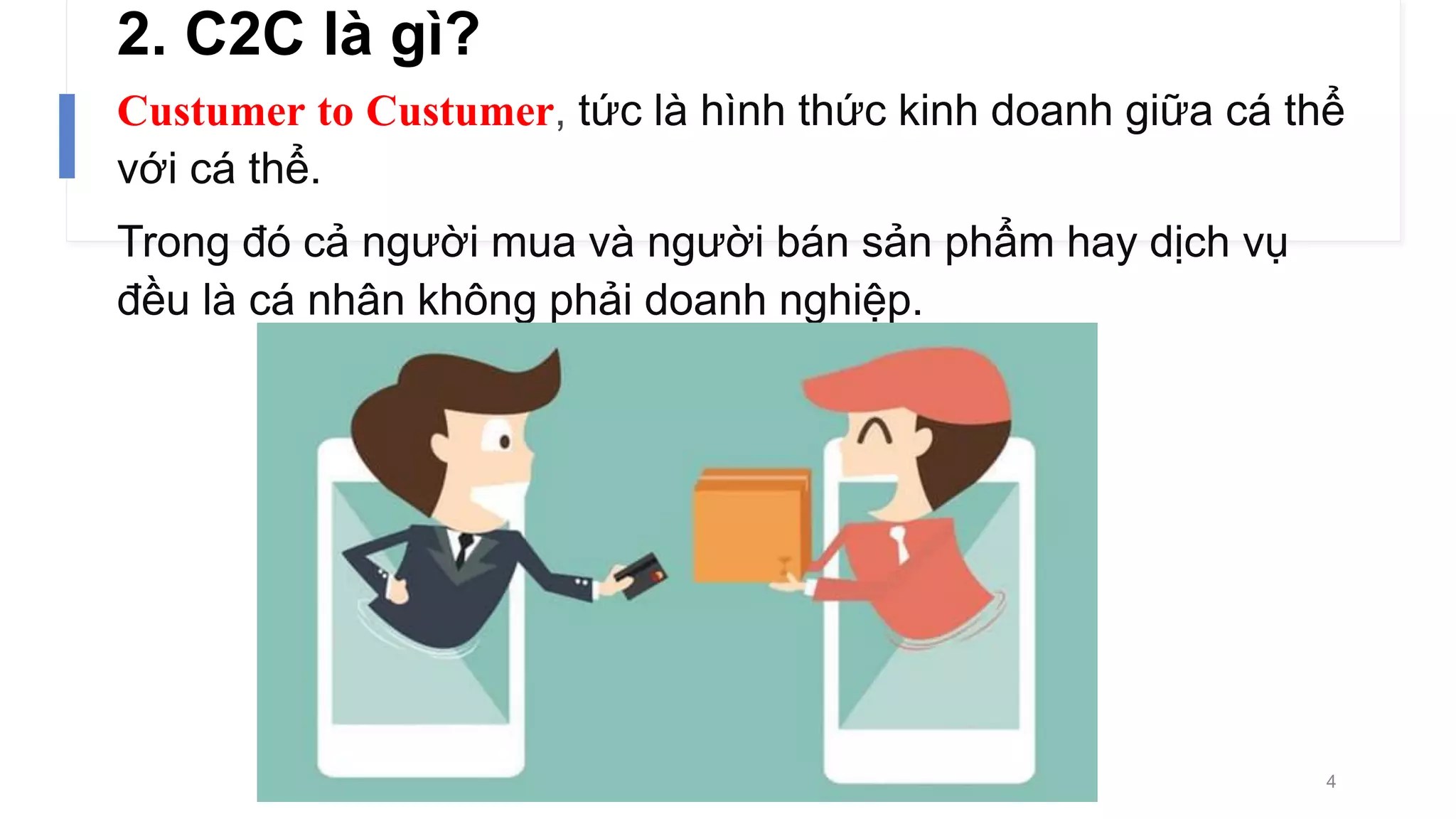 2. C2C là gì?
Custumer to Custumer, tức là hình thức kinh doanh giữa cá thể
với cá thể.
Trong đó cả người mua và người bán sản phẩm hay dịch vụ
đều là cá nhân không phải doanh nghiệp.
4
 