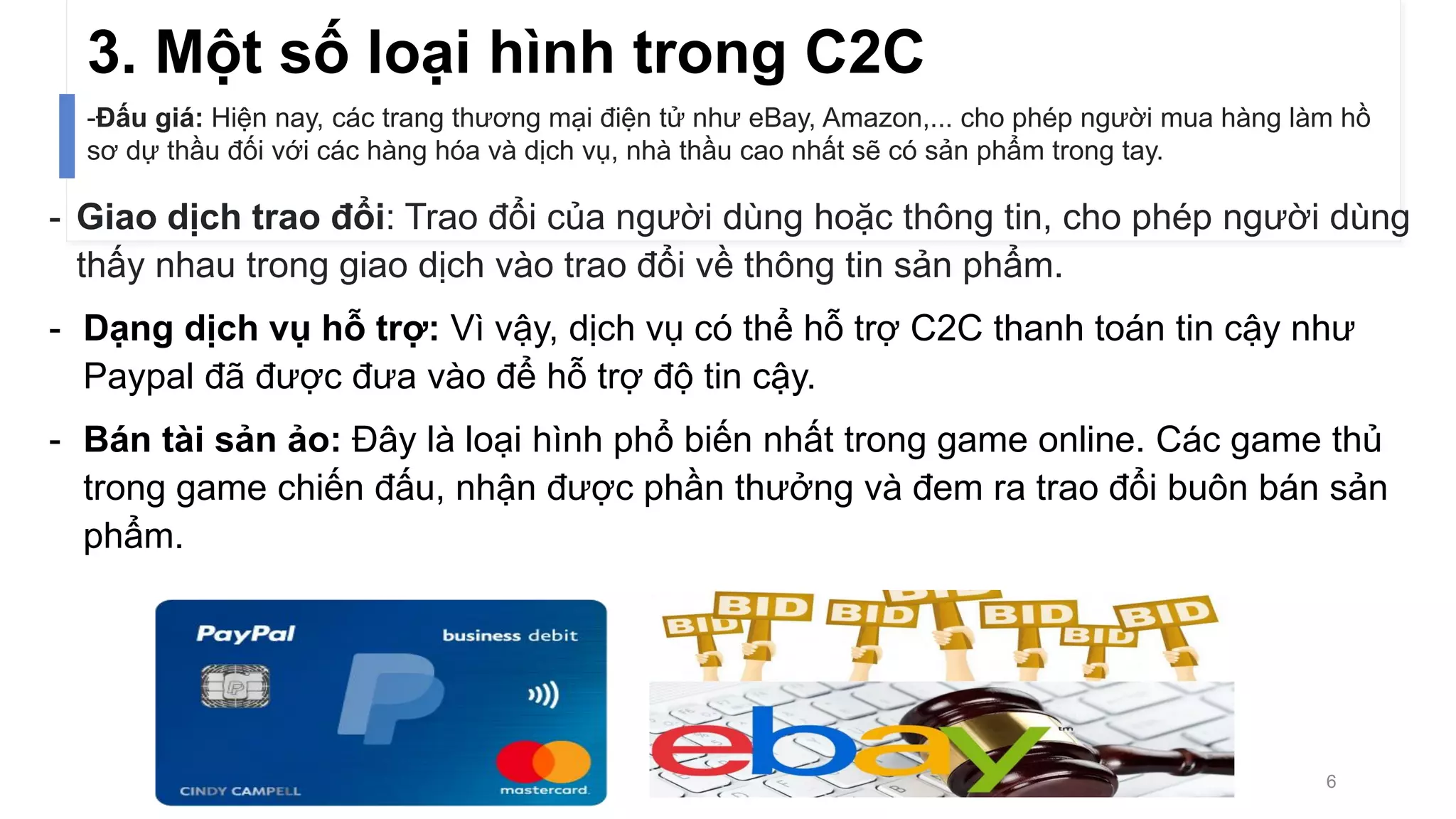 3. Một số loại hình trong C2C
- Giao dịch trao đổi: Trao đổi của người dùng hoặc thông tin, cho phép người dùng
thấy nhau trong giao dịch vào trao đổi về thông tin sản phẩm.
- Dạng dịch vụ hỗ trợ: Vì vậy, dịch vụ có thể hỗ trợ C2C thanh toán tin cậy như
Paypal đã được đưa vào để hỗ trợ độ tin cậy.
- Bán tài sản ảo: Đây là loại hình phổ biến nhất trong game online. Các game thủ
trong game chiến đấu, nhận được phần thưởng và đem ra trao đổi buôn bán sản
phẩm.
-Đấu giá: Hiện nay, các trang thương mại điện tử như eBay, Amazon,... cho phép người mua hàng làm hồ
sơ dự thầu đối với các hàng hóa và dịch vụ, nhà thầu cao nhất sẽ có sản phẩm trong tay.
6
 