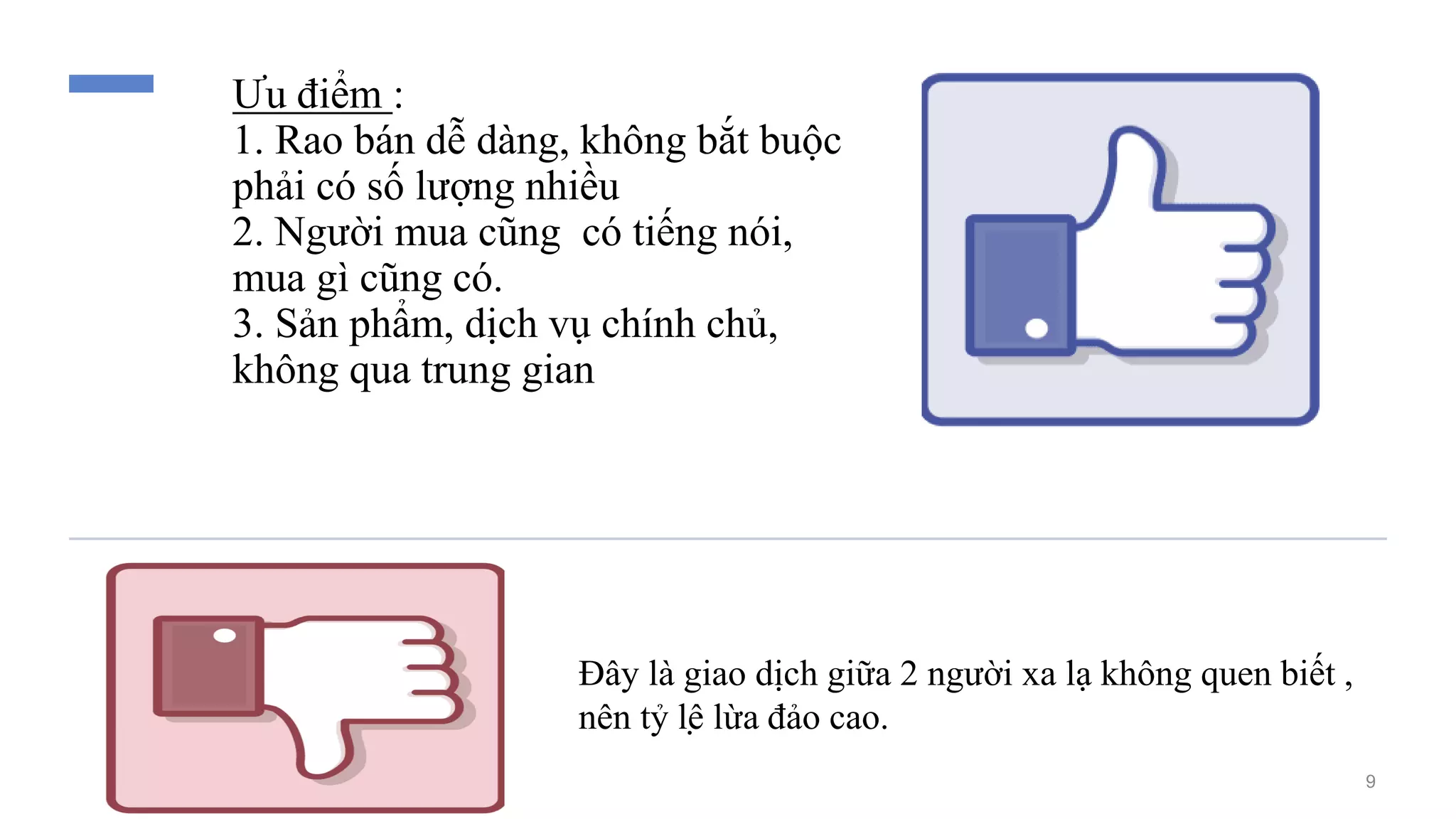 Ưu điểm :
1. Rao bán dễ dàng, không bắt buộc
phải có số lượng nhiều
2. Người mua cũng có tiếng nói,
mua gì cũng có.
3. Sản phẩm, dịch vụ chính chủ,
không qua trung gian
Đây là giao dịch giữa 2 người xa lạ không quen biết ,
nên tỷ lệ lừa đảo cao.
9
 