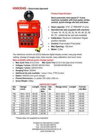 Endeavour International Limited
Tel: +44 (0)1225 446770
Fax: +44 (0)1225 446775
sales@endeavourinternational.co.uk
www.hydralok.net
H50CE4 DIE CHART
Our electronic control unit (ECU) features digital display screen, easy jog wheel
setting, storage of swage sizes, hose counter, easy calibration and much more
H50CE4Q – Electrically Operated
Also available without quick change system
 Max Cycle Time (O-C) 6 Sec Max Cycle Time (C-O) 5 Sec (gas struts included)
 Voltages 3 phase: 220/240-380/440 50Hz 225/280/440/480 60Hz
 Voltages 1 phase: 220/240 50Hz
 Swaging Force: 2509kN
 Additional die sets available: 1 piece, Freon, PTFE & other.
 Option: H50CE4 (non quick change)
 Packed Dimensions: 2 x pallets 790 x 600 x 900 mm
 Gross Weight: 238kg
*These dies not supplied as standard
Die
No
Range
(mm)
Length Ferrul
e Dia
Max
Die
No
Range (mm) Length Ferrule
dia Max
*06 06.0 - 07.9 40.00 18.00 30 30.0 -33.9 60.00 42.00
*08 08.0 - 09.9 40.00 20.00 34 34.0 -39.9 70.00 46.00
*10 10.0 -12.9 40.00 22.00 40 40.0 -45.9 70.00 52.00
*13 13.0 -15.9 40.00 25.00 46 46.0 -51.9 80.00 58.00
16 16.0 -18.9 40.00 28.00 52 52.0 -57.9 80.00 64.00
19 19.0 -21.9 40.00 31.00 58 58.0 -63.9 80.00 70.00
22 22.0 -25.9 50.00 34.00 64 64.0 -69.9 80.00 76.00
26 26.0 -29.9 50.00 38.00 70 70.0 -76.0 95.00 82.00
*28 28.0 -33.9 50.00 40.00
Product Specification
Semi-automatic twin-speed 2" 4 wire
machine complete with foot pedal, stroke
control, quick-change die tool and base.
 Hose capacity: 3/16” -2” R9R/4SP (4 wire)
 Standard die sets supplied with machine:
12 sets: 16, 19, 22, 26, 30, 34, 40, 46, 52, 58,
64, 70 – additional die sets also available
 Calibration: Electronic Calibration/ Digital
position indicator
 Control: Push-button/ Foot pedal
 Max Opening: +36.2mm
 Motor: 2.2kw
 