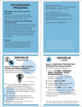 SOLUCIONANDO
PROBLEMAS
Meu telefone não encontra meu fone
de ouvido.
Verifique se a luz azul do fone de ouvido
permanece acesa enquanto o seu telefone
procura os dispositivos (ver etapa 3).
Meu fone de ouvido estava funcionando,
mas agora parou.
Verifique se o telefone está ligado e se a função
Bluetooth está ativada (ver etapa 2). Se a função
Bluetooth foi desativada ou ativada apenas
temporariamente, você precisará reiniciá-la
(ver etapa 2). Depois de confirmar que a função
Bluetooth está ativada no telefone, emparelhe
seu telefone e o fone de ouvido novamente
(ver etapa 3).
Suporte.
Se precisar de mais auxílio, ligue para Central
de Atendimento Motorola Para Capitais e
Regies Metropolitanas ligue 4002-1244
Demais Localidades ligue 0800 773 1244.
O nome MOTOROLA e a logomarca Stylized M estão
registrados no Escritório de Marcas e Patentes dos EUA.
As marcas registradas Bluetooth são de posse do seu
proprietário e utilizadas pela Motorola, Inc. sob licença.
Todos os demais nomes de serviços ou produtos pertencem
aos seus respectivos proprietários. © Motorola, Inc. 2005.
Motorola Industrial Ltda.
Rodovia SP-340 - km 128,7 - Bairro Tanquinho
CEP 13820-000 - Jaguariú na - SP
www.hellomoto.com.br
Central de Atendimento Motorola
Para Capitais e Regies Metropolitanas
ligue 4002-1244
Demais Localidades ligue 0800 773 1244
Número do Guia: 6809495A27-O
EMPARELHE
o Fone de Ouvido3
Botão de Chamada
Antes de usar seu fone de ouvido, você deve
emparelhá-lo (vinculá-lo) com o telefone.
Etapa A - COLOQUE O FONE DE OUVIDO
NO MODO DE EMPARELHAMENTO
Luz Indicadora Azul
Nota: Para desligar o fone de ouvido, consulte “Ligando
e Desligando”, no verso deste guia.
1 Com o fone de ouvido desligado, mantenha
o botão de Chamada pressionado por
6 a 10 segundos até que a luz indicadora
azul acenda e permaneça acesa. (A luz ficará
piscando enquanto você pressiona o botão
de Chamada.)
2 Se a luz indicadora continuar piscando
ou não permanecer acesa, desligue o fone
de ouvido e repita a etapa 1.
EMPARELHE
o Telefone
Etapa B - CONFIGURE O TELEFONE PARA
PROCURAR PELO FONE DE OUVIDO
Nota: Estas etapas valem para a maioria dos telefones Motorola.
Para outros modelos de telefones, consulte o guia do usuário.
Na maioria dos telefones Motorola:
1 Selecione (Menu) > Configurações >
Conexão > Link Bluetooth > Viva-Voz >
Procurando dispositivos.
O telefone lista todos os dispositivos
Bluetooth encontrados.
2 Selecione Motorola H500.
3 Pressione OK ou Sim para emparelhar
(vincular) o dispositivo viva-voz.
4 Digite a senha 0000 e pressione OK.
Nota: Não é possível alterar a senha 0000.
Assim que o fone de ouvido for emparelhado
ao telefone com sucesso, a luz indicadora azul
começará a piscar.
M
 