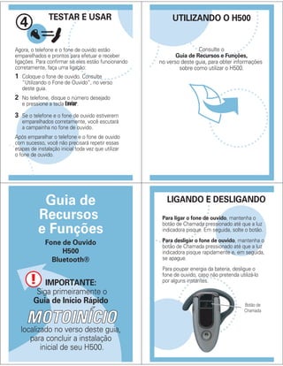 Agora, o telefone e o fone de ouvido estão
emparelhados e prontos para efetuar e receber
ligações. Para confirmar se eles estão funcionando
corretamente, faça uma ligação:
TESTAR E USAR
4
1 Coloque o fone de ouvido. Consulte
“Utilizando o Fone de Ouvido”, no verso
deste guia.
2 No telefone, disque o número desejado
e pressione a tecla Enviar.
3 Se o telefone e o fone de ouvido estiverem
emparelhados corretamente, você escutará
a campainha no fone de ouvido.
Após emparelhar o telefone e o fone de ouvido
com sucesso, você não precisará repetir essas
etapas de instalação inicial toda vez que utilizar
o fone de ouvido.
UTILIZANDO O H500
Consulte o
Guia de Recursos e Funções,
no verso deste guia, para obter informações
sobre como utilizar o H500.
IMPORTANTE:
Siga primeiramente o
Guia de Início Rápido
localizado no verso deste guia,
para concluir a instalação
inicial de seu H500.
Guia de
Recursos
e Funções
Fone de Ouvido
H500
Bluetooth®
LIGANDO E DESLIGANDO
Para ligar o fone de ouvido, mantenha o
botão de Chamada pressionado até que a luz
indicadora pisque. Em seguida, solte o botão.
Para desligar o fone de ouvido, mantenha o
botão de Chamada pressionado até que a luz
indicadora pisque rapidamente e, em seguida,
se apague.
Para poupar energia da bateria, desligue o
fone de ouvido, caso não pretenda utilizá-lo
por alguns instantes.
Botão de
Chamada
 