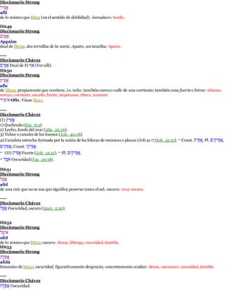 Diccionario Strong 
ףלאףש 
afil 
de lo mismo que H651 (en el sentido de debilidad); inmaduro: tardío. 
H649 
Diccionario Strong 
להלףְלא 
Appáim 
dual de H639; dos ternillas de la nariz; Apaim, un israelita: Apaim. 
---- 
Diccionario Chávez 
להלףְלא Dual de II אאָ (Ver allí). 
H650 
Diccionario Strong 
ףלאףְ 
afic 
de H622; propiamente que contiene, i.e. tubo; también cama o valle de una corriente; también cosa fuerte o héroe: abismo, 
arroyo, corriente, escudo, fuerte, impetuoso, ribera, torrente. 
הףלאףאָ Ofir. Véase H211. 
---- 
Diccionario Chávez 
(I) ףלאף 
1) Quebrada (Eze_6:3). 
2) Lecho, fondo del mar (2Sa_22:16). 
3) Tubos o canales de los huesos (Job_40:18). 
4) Canaleta estrecha formada por la unión de las hileras de escamas o placas (Job 41:7/Job_41:15). — Const. הְלאף ; Pl. ,הְלאףלףְא 
הְלאלףְא ; Const. .הְלאף ףְְ 
— (II) ףלאף Fuerte (Job_12:21). — Pl. .הְלאףלףְא 
האָֹּׂש — Oscuridad (Isa_29:18). 
H651 
Diccionario Strong 
ףאְש 
afel 
de una raíz que no se usa que significa ponerse como el sol; oscuro: muy oscuro. 
---- 
Diccionario Chávez 
ףאְש Oscuridad, oscuro (Amó_5:20). 
H652 
Diccionario Strong 
הףאָׂש 
ofel 
de lo mismo que H651; oscuro: densa, lóbrega, oscuridad, tiniebla. 
H653 
Diccionario Strong 
הְאְשֶא 
afelá 
femenino de H651; oscuridad, figurativamente desgracia; concretamente ocultar: densa, oscurecer, oscuridad, tiniebla. 
---- 
Diccionario Chávez 
הְאְשֶא Oscuridad: 
 