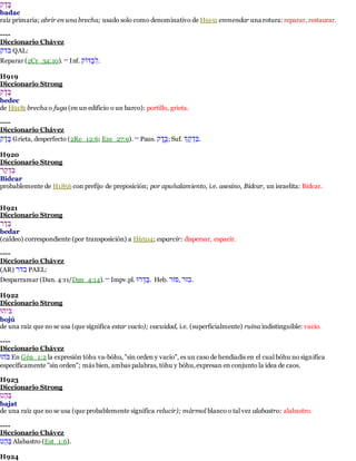 םֶלאְ 
badac 
raíz primaria; abrir en una brecha; usado solo como denominativo de H919; enmendar una rotura: reparar, restaurar. 
---- 
Diccionario Chávez 
םאְ QAL: 
Reparar (2Cr_34:10). — Inf. .לשםָ 
H919 
Diccionario Strong 
םָׂאְָׂ 
bedec 
de H918; brecha o fuga (en un edificio o un barco): portillo, grieta. 
---- 
Diccionario Chávez 
םָׂאְָׂ Grieta, desperfecto (2Re_12:6; Eze_27:9). — Paus. םֶאֶָׂ ; Suf. .לםאָ אְְ 
H920 
Diccionario Strong 
לםאָלאְָ 
Bidcar 
probablemente de H1856 con prefijo de preposición; por apuñalamiento, i.e. asesino, Bidcar, un israelita: Bidcar. 
H921 
Diccionario Strong 
םָלאאָ 
bedar 
(caldeo) correspondiente (por transposición) a H6504; esparcir: dispersar, espacir. 
---- 
Diccionario Chávez 
(AR) םאאָ PAEL: 
Desparramar (Dan. 4:11/Dan_4:14). — Impv.pl. לםלאאָמ . Heb. .ם אְָ ,א אְָ 
H922 
Diccionario Strong 
םףאמ 
bojú 
de una raíz que no se usa (que significa estar vacío); vacuidad, i.e. (superficialmente) ruina indistinguible: vacío. 
---- 
Diccionario Chávez 
םאֹּמ En Gén_1:2 la expresión tóhu va-bóhu, "sin orden y vacío", es un caso de hendiadis en el cual bóhu no significa 
específicamente "sin orden"; más bien, ambas palabras, tóhu y bóhu, expresan en conjunto la idea de caos. 
H923 
Diccionario Strong 
לםלאא 
bajat 
de una raíz que no se usa (que probablemente significa relucir); mármol blanco o tal vez alabastro: alabastro. 
---- 
Diccionario Chávez 
לםלאא Alabastro (Est_1:6). 
H924 
 