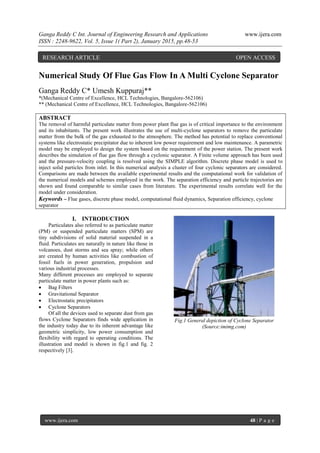 Ganga Reddy C Int. Journal of Engineering Research and Applications www.ijera.com
ISSN : 2248-9622, Vol. 5, Issue 1( Part 2), January 2015, pp.48-53
www.ijera.com 48 | P a g e
Numerical Study Of Flue Gas Flow In A Multi Cyclone Separator
Ganga Reddy C* Umesh Kuppuraj**
*(Mechanical Centre of Excellence, HCL Technologies, Bangalore-562106)
** (Mechanical Centre of Excellence, HCL Technologies, Bangalore-562106)
ABSTRACT
The removal of harmful particulate matter from power plant flue gas is of critical importance to the environment
and its inhabitants. The present work illustrates the use of multi-cyclone separators to remove the particulate
matter from the bulk of the gas exhausted to the atmosphere. The method has potential to replace conventional
systems like electrostatic precipitator due to inherent low power requirement and low maintenance. A parametric
model may be employed to design the system based on the requirement of the power station. The present work
describes the simulation of flue gas flow through a cyclonic separator. A Finite volume approach has been used
and the pressure-velocity coupling is resolved using the SIMPLE algorithm. Discrete phase model is used to
inject solid particles from inlet. In this numerical analysis a cluster of four cyclonic separators are considered.
Comparisons are made between the available experimental results and the computational work for validation of
the numerical models and schemes employed in the work. The separation efficiency and particle trajectories are
shown and found comparable to similar cases from literature. The experimental results correlate well for the
model under consideration.
Keywords – Flue gases, discrete phase model, computational fluid dynamics, Separation efficiency, cyclone
separator
I. INTRODUCTION
Particulates also referred to as particulate matter
(PM) or suspended particulate matters (SPM) are
tiny subdivisions of solid material suspended in a
fluid. Particulates are naturally in nature like those in
volcanoes, dust storms and sea spray; while others
are created by human activities like combustion of
fossil fuels in power generation, propulsion and
various industrial processes.
Many different processes are employed to separate
particulate matter in power plants such as:
 Bag Filters
 Gravitational Separator
 Electrostatic precipitators
 Cyclone Separators
Of all the devices used to separate dust from gas
flows Cyclone Separators finds wide application in
the industry today due to its inherent advantage like
geometric simplicity, low power consumption and
flexibility with regard to operating conditions. The
illustration and model is shown in fig.1 and fig. 2
respectively [3].
Fig.1 General depiction of Cyclone Separator
(Source:imimg.com)
RESEARCH ARTICLE OPEN ACCESS
 