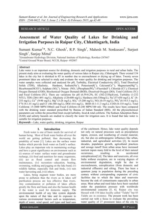 Sumant Kumar et al. Int. Journal of Engineering Research and Applications www.ijera.com
ISSN : 2248-9622, Vol. 5, Issue 2, ( Part -3) February 2015, pp.42-49
www.ijera.com 42 | P a g e
Assessment of Water Quality of Lakes for Drinking and
Irrigation Purposes in Raipur City, Chhattisgarh, India
Sumant Kumar1
*, N.C. Ghosh1
, R.P. Singh1
, Mahesh M. Sonkusare2
, Surjeet
Singh1
, Sanjay Mittal1
1
Groundwater Hydrology Division, National Institute of Hydrology, Roorkee-247667
2
Central Ground Water Board, NCCR, Raipur- 492007
Abstract
Lake water is an important source for drinking, domestic and irrigation purposes in rural and urban India. The
present study aims at evaluating the water quality of various lakes in Raipur city, Chhatisgarh. There existed 154
lakes in the city but it shrinked to 85 in number due to encroachment or drying up of lakes. Twenty seven
prominent lakes are selected to study and evaluate the water quality for drinking and irrigation purposes. The
water samples were collected and analysed for pH, Turbidity, Electrical Conductivity (EC), Total Dissolved
Solids (TDS), Alkalinity, Hardness, Sodium(Na+
), Potassium(K+
), Calcium(Ca2+
), Magnesium(Mg2+
),
Bicarbonate(HCO3-
), Sulphate (SO4
2-
), Nitrate (NO3
−
),Phosphate(PO4
3-
) Fluoride(F-
), Chloride (Cl−
), Chemical
Oxygen Demand (COD), Biochemical Oxygen Demand (BOD), Dissolved Oxygen (DO), Total Coliform (TC)
and Fecal Coliform (FC). There are variations for pH (6.59-8.29), EC (382-2330μS/cm), Turbidity (1-232
NTU), TDS (244-1491 mg/L), Alkalinity (120-600 mg/L), Hardness (66-330mg/L), Na+
(37-430 mg/L), K+
(8-
253 mg/L), Ca2+
(9-90 mg/L), Mg2+
(3-26 mg/L), SO4
2-
(5-200 mg/L), NO3
-
(0-19 mg/L), PO4
3-
(0.19-5.3 mg/L),
F-(
0.18-1.41 mg/L) and Cl-
(46-388 mg/L), DO(1-8.6 mg/L), BOD (0.1-11.3 mg/L), COD (8-118 mg/L), Total
Coliform( 15-3600 MPN/100ml) and Fecal Coliform (4-240 MPN/100 ml). The results have been compared
with the drinking water standard prescribed by Bureau of Indian Standard (BIS). All the physiochemical
parameters are within the prescribed limit except turbidity, fecal & total coliform. The Sodium Adsorption Ratio
(SAR) and salinity hazards are studied to classify the water for irrigation uses. It is found that lake water is
suitable for irrigation purposes.
Keywords – Lake, water quality, drinking, irrigation, Raipur
I. Introduction
Fresh water is one of basic needs for survival of
human being. Most of fresh water bodies all over the
world are getting polluted, thus decreasing the
potability of water [1]. Lakes are the surface water
bodies which provide fresh water on Earth’s surface.
Lakes play an important role in maintaining ecology
and have a great significance on environment such as
(i) sources of water: surface water and groundwater
recharge, (ii) food and nutrition for many organisms,
(iii) act as flood control and stream flow
maintenance, (iv) recreation—education, boating,
swimming, walking and jogging on the lake bund, (v)
wildlife habitat, especially fish and birds, (vi) rain
water harvesting and, (vii) others.
Lakes, being stagnant water bodies, are more
prone to pollution than the rivers as in lakes self
purification process are less effective than rivers.
Any contamination or pollution of lakes affects
greatly the flora and fauna and also the human health
if the water is used for domestic supply. The
environmental health of any lake system depends
upon the nature of that lake and its exposure to
various environmental factors such as temperature,
depth of water, wind speed, soil types and land uses
of the catchment. Hence, lake water quality depends
not only on natural processes such as precipitation
inputs, erosion, and weathering of crustal material,
etc. but also on anthropogenic influences like urban,
industrial, and agricultural activities [2]. In recent
decades, population growth, agricultural practices
and sewage runoff from urban areas have increased
nutrient inputs many fold to the level of their natural
occurrence, resulting in accelerated
eutrophication[3,4]. The lakes and reservoirs, all over
India without exception, are in varying degrees of
environmental degradation, might be due to
encroachments, eutrophication (from domestic and
industrial effluents) and silting. There has been a
quantum jump in population during the preceding
century without corresponding expansion of civic
facilities due to which the lakes and reservoirs
become the sink of contaminants especially in urban
areas. Most urban and rural lakes have been vanished
under the population pressure with worldwide
environmental concerns [5, 6]. Raipur city was
blessed with 154 lakes locally called ―Talabs‖ but 85
Talabs are in existence. The present work has been
carried out with a focus to evaluate the prevailing
water quality of 27 prominent lakes of the city by
RESEARCH ARTICLE OPEN ACCESS
 