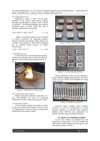 M. Viquar Mohiuddin et al. Int. Journal of Engineering Research and Applications www.ijera.com
ISSN : 2248-9622, Vol. 5, Issue 3, ( Part -1) March 2015, pp.37-41
www.ijera.com 39 | P a g e
3.3.3 Degassing process
Degassing is done to flush out the gases
absorbed in the molten metal during melting.
Hydrogen gas absorption in molten metal is shown
in equation 1. The liberated hydrogen gas occupies
interstitial spaces of metal which may lead to
formation of porosity if not removed.
2 2 32 3 6Al H O Al O H    -------- (i)
Tablets of hexachloroethane (C2Cl6) are added
to molten aluminium for degassing purpose.
Chemical reaction that liberates stable chlorine gas
is shown in the equation 2, which flushes hydrogen
gas by creating partial pressure in molten
aluminium[3].
2 6 22 3C Cl C Cl  -------- (ii)
3.3.4 Fluxing process
For the protection of molten metal from getting
oxidized, coveral-36 powder is used as flux which is
spread on the top of the molten charge as shown in
Fig. 3.
Figure 3: Adding flux to molten metal
3.3.5 Temperature Measurement
Digital temperature indicators connected to k-
type thermocouples are used for measuring
temperature of molten metal for pouring the casings.
3.3.6 Pouring of molds
All nine molds prepared are poured (as shown
in Fig. 4) to produce test casting (as shown in Fig.
5). Fettling process is done to take out castings after
solidification and cooling of molds.
Figure 4: Molds after pouring
Figure 5: Test castings after fettling
Finally machining is done on CNC machine to
prepare eighteen standard test specimens (as shown
in Fig. 6) as per ASTM A370 standards for testing
tensile strength.
Figure 6: Tensile test specimens
Universal tensile strength testing machine
(UTE-40) is used for measurement of tensile
strength; Hardness is measured using Dynamic
hardness tester (DHT-6); and measurement of
density is done by using Archimedes Principle.
IV. RESULTS AND DISCUSSION
As two test samples are prepared for each
experiment, average value of two test samples are
taken and the results obtained are listed against each
experiment as shown in Table 5.
 