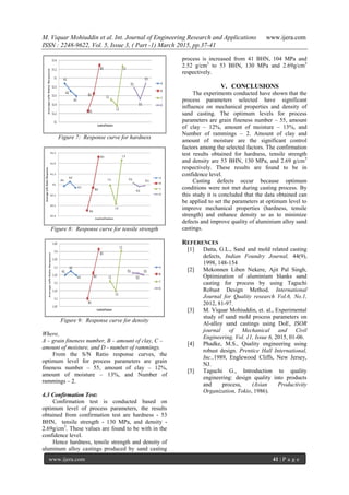 M. Viquar Mohiuddin et al. Int. Journal of Engineering Research and Applications www.ijera.com
ISSN : 2248-9622, Vol. 5, Issue 3, ( Part -1) March 2015, pp.37-41
www.ijera.com 41 | P a g e
Figure 7: Response curve for hardness
Figure 8: Response curve for tensile strength
Figure 9: Response curve for density
Where,
A – grain fineness number, B – amount of clay, C –
amount of moisture, and D - number of rammings.
From the S/N Ratio response curves, the
optimum level for process parameters are grain
fineness number – 55, amount of clay – 12%,
amount of moisture – 13%, and Number of
rammings – 2.
4.3 Confirmation Test:
Confirmation test is conducted based on
optimum level of process parameters, the results
obtained from confirmation test are hardness - 53
BHN, tensile strength - 130 MPa, and density -
2.69g/cm3
. These values are found to be with in the
confidence level.
Hence hardness, tensile strength and density of
aluminum alloy castings produced by sand casting
process is increased from 41 BHN, 104 MPa and
2.52 g/cm3
to 53 BHN, 130 MPa and 2.69g/cm3
respectively.
V. CONCLUSIONS
The experiments conducted have shown that the
process parameters selected have significant
influence on mechanical properties and density of
sand casting. The optimum levels for process
parameters are grain fineness number – 55, amount
of clay – 12%, amount of moisture – 13%, and
Number of rammings – 2. Amount of clay and
amount of moisture are the significant control
factors among the selected factors. The confirmation
test results obtained for hardness, tensile strength
and density are 53 BHN, 130 MPa, and 2.69 g/cm3
respectively. These results are found to be in
confidence level.
Casting defects occur because optimum
conditions were not met during casting process. By
this study it is concluded that the data obtained can
be applied to set the parameters at optimum level to
improve mechanical properties (hardness, tensile
strength) and enhance density so as to minimize
defects and improve quality of aluminium alloy sand
castings.
REFERENCES
[1] Datta, G.L., Sand and mold related casting
defects, Indian Foundry Journal, 44(9),
1998, 148-154
[2] Mekonnen Liben Nekere, Ajit Pal Singh,
Optimization of aluminium blanks sand
casting for process by using Taguchi
Robust Design Method, International
Journal for Quality research Vol.6, No.1,
2012, 81-97.
[3] M. Viquar Mohiuddin, et. al., Experimental
study of sand mold process parameters on
Al-alloy sand castings using DoE, ISOR
journal of Mechanical and Civil
Engineering, Vol. 11, Issue 6, 2015, 01-06.
[4] Phadke, M.S., Quality engineering using
robust design. Prentice Hall International,
Inc.,1989, Englewood Cliffs, New Jersey,
NJ.
[5] Taguchi G., Introduction to quality
engineering: design quality into products
and process, (Asian Productivity
Organization, Tokio, 1986).
 