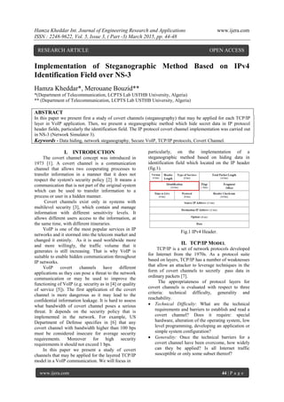 Hamza Kheddar Int. Journal of Engineering Research and Applications www.ijera.com
ISSN : 2248-9622, Vol. 5, Issue 3, ( Part -3) March 2015, pp. 44-48
www.ijera.com 44 | P a g e
Implementation of Steganographic Method Based on IPv4
Identification Field over NS-3
Hamza Kheddar*, Merouane Bouzid**
*(Department of Telecommunication, LCPTS Lab USTHB University, Algeria)
** (Department of Telecommunication, LCPTS Lab USTHB University, Algeria)
ABSTRACT
In this paper we present first a study of covert channels (steganography) that may be applied for each TCP/IP
layer in VoIP application. Then, we present a steganographic method which hide secret data in IP protocol
header fields, particularly the identification field. The IP protocol covert channel implementation was carried out
in NS-3 (Network Simulator 3).
Keywords - Data hiding, network steganography, Secure VoIP, TCP/IP protocols, Covert Channel.
I. INTRODUCTION
The covert channel concept was introduced in
1973 [1]. A covert channel is a communication
channel that allows two cooperating processes to
transfer information in a manner that it does not
respect the system's security policy [2]. It means a
communication that is not part of the original system
which can be used to transfer information to a
process or user in a hidden manner.
Covert channels exist only in systems with
multilevel security [3], which contain and manage
information with different sensitivity levels. It
allows different users access to the information, at
the same time, with different itineraries.
VoIP is one of the most popular services in IP
networks and it stormed into the telecom market and
changed it entirely. As it is used worldwide more
and more willingly, the traffic volume that it
generates is still increasing. That is why VoIP is
suitable to enable hidden communication throughout
IP networks.
VoIP covert channels have different
applications as they can pose a threat to the network
communication or may be used to improve the
functioning of VoIP (e.g. security as in [4] or quality
of service [5]). The first application of the covert
channel is more dangerous as it may lead to the
confidential information leakage. It is hard to assess
what bandwidth of covert channel poses a serious
threat. It depends on the security policy that is
implemented in the network. For example, US
Department of Defense specifies in [6] that any
covert channel with bandwidth higher than 100 bps
must be considered insecure for average security
requirements. Moreover for high security
requirements it should not exceed 1 bps.
In this paper we present a study of covert
channels that may be applied for the layered TCP/IP
model in a VoIP communication. We will focus in
particularly, on the implementation of a
steganographic method based on hiding data in
identification field which located on the IP header
(fig.1).
Fig.1 IPv4 Header.
II. TCP/IP MODEL
TCP/IP is a set of network protocols developed
for Internet from the 1970s. As a protocol suite
based on layers, TCP/IP has a number of weaknesses
that allow an attacker to leverage techniques in the
form of covert channels to secretly pass data in
ordinary packets [7].
The appropriateness of protocol layers for
covert channels is evaluated with respect to three
criteria: technical difficulty, generality and
reachability.
 Technical Difficulty: What are the technical
requirements and barriers to establish and read a
covert channel? Does it require: special
hardware, alteration of the operating system, low
level programming, developing an application or
simple system configuration?
 Generality: Once the technical barriers for a
covert channel have been overcome, how widely
can they be applied? Is all Internet traffic
susceptible or only some subset thereof?
RESEARCH ARTICLE OPEN ACCESS
 