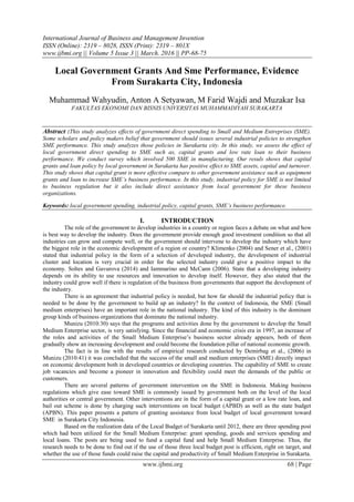 International Journal of Business and Management Invention
ISSN (Online): 2319 – 8028, ISSN (Print): 2319 – 801X
www.ijbmi.org || Volume 5 Issue 3 || March. 2016 || PP-68-75
www.ijbmi.org 68 | Page
Local Government Grants And Sme Performance, Evidence
From Surakarta City, Indonesia
Muhammad Wahyudin, Anton A Setyawan, M Farid Wajdi and Muzakar Isa
FAKULTAS EKONOMI DAN BISNIS UNIVERSITAS MUHAMMADIYAH SURAKARTA
Abstract :This study analyzes effects of government direct spending to Small and Medium Entreprises (SME).
Some scholars and policy makers belief that government should issues several industrial policies to strengthen
SME performance. This study analyzes those policies in Surakarta city. In this study, we assess the effect of
local government direct spending to SME such as, capital grants and low rate loan to their business
performance. We conduct survey which involved 500 SME in manufacturing. Our resuls shows that capital
grants and loan policy by local government in Surakarta has positive effect to SME assets, capital and turnover.
This study shows that capital grant is more effective compare to other government assistance such as equipment
grants and loan to increase SME’s business performance. In this study, industrial policy for SME is not limited
to business regulation but it also include direct assistance from local government for these business
organizations.
Keywords: local government spending, industrial policy, capital grants, SME’s business performance.
I. INTRODUCTION
The role of the government to develop industries in a country or region faces a debate on what and how
is best way to develop the industry. Does the government provide enough good investment condition so that all
industries can grow and compete well, or the government should intervene to develop the industry which have
the biggest role in the economic development of a region or country? Klimenko (2004) and Sener et al., (2001)
stated that industrial policy in the form of a selection of developed industry, the development of industrial
cluster and location is very crucial in order for the selected industry could give a positive impact to the
economy. Soltes and Gavurova (2014) and Iammarino and McCann (2006). State that a developing industry
depends on its ability to use resources and innovation to develop itself. However, they also stated that the
industry could grow well if there is regulation of the business from governments that support the development of
the industry.
There is an agreement that industrial policy is needed, but how far should the industrial policy that is
needed to be done by the government to build up an industry? In the context of Indonesia, the SME (Small
medium enterprises) have an important role in the national industry. The kind of this industry is the dominant
group kinds of business organizations that dominate the national industry.
Munizu (2010:30) says that the programs and activities done by the government to develop the Small
Medium Enterprise sector, is very satisfying. Since the financial and economic crisis era in 1997, an increase of
the roles and activities of the Small Medium Enterprise’s business sector already appears, both of them
gradually show an increasing development and could become the foundation pillar of national economic growth.
The fact is in line with the results of empirical research conducted by Demirbag et al., (2006) in
Munizu (2010:41) it was concluded that the success of the small and medium enterprises (SME) directly impact
on economic development both in developed countries or developing countries. The capability of SME to create
job vacancies and become a pioneer in innovation and flexibility could meet the demands of the public or
customers.
There are several patterns of government intervention on the SME in Indonesia. Making business
regulations which give ease toward SME is commonly issued by government both on the level of the local
authorities or central government. Other interventions are in the form of a capital grant or a low rate loan, and
bail out scheme is done by charging such interventions on local budget (APBD) as well as the state budget
(APBN). This paper presents a pattern of granting assistance from local budget of local government toward
SME in Surakarta City Indonesia.
Based on the realization data of the Local Budget of Surakarta until 2012, there are three spending post
which had been utilized for the Small Medium Enterprise: grant spending, goods and services spending and
local loans. The posts are being used to fund a capital fund and help Small Medium Enterprise. Thus, the
research needs to be done to find out if the use of those three local budget post is efficient, right on target, and
whether the use of those funds could raise the capital and productivity of Small Medium Enterprise in Surakarta.
 