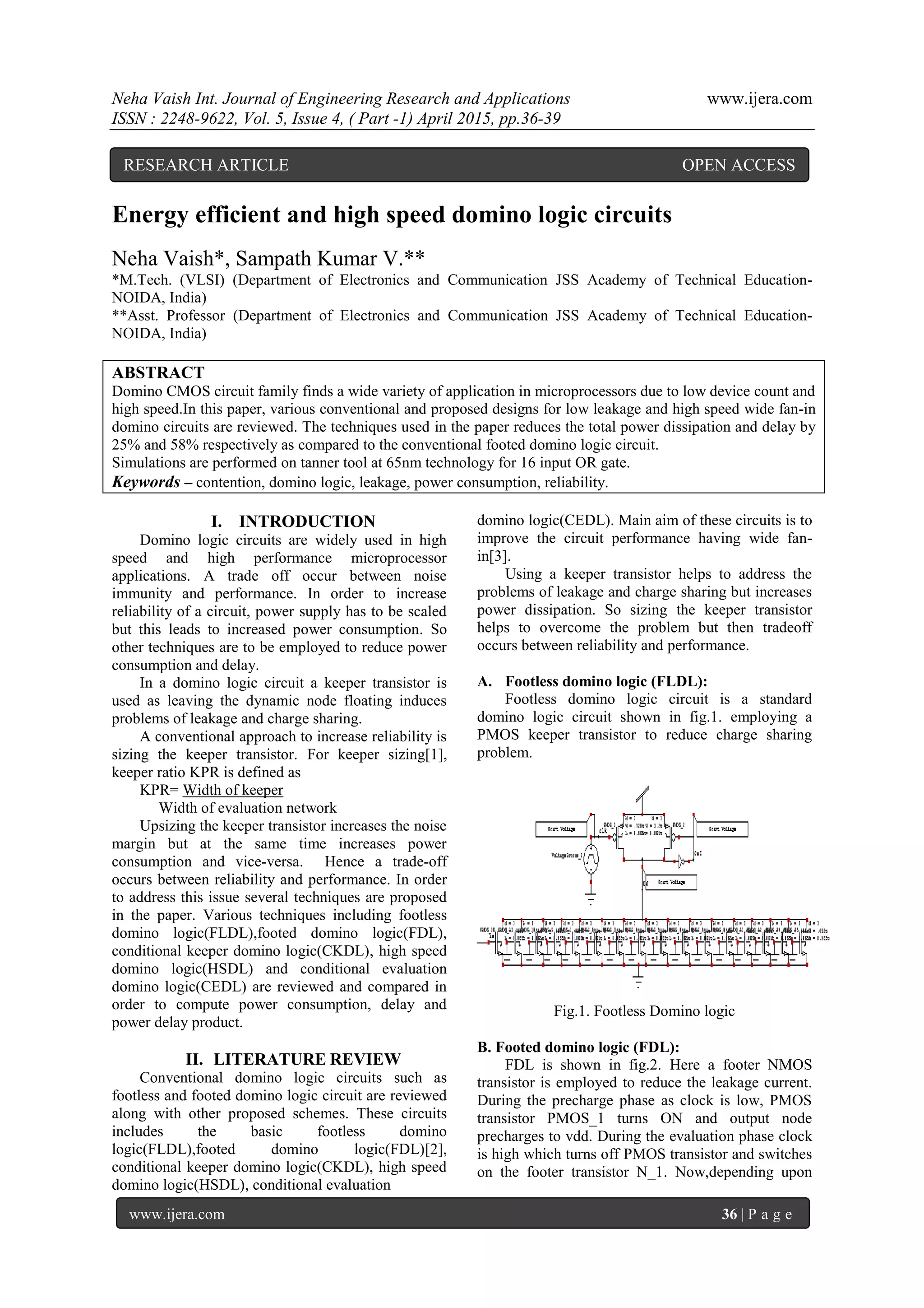 Neha Vaish Int. Journal of Engineering Research and Applications www.ijera.com
ISSN : 2248-9622, Vol. 5, Issue 4, ( Part -1) April 2015, pp.36-39
www.ijera.com 36 | P a g e
Energy efficient and high speed domino logic circuits
Neha Vaish*, Sampath Kumar V.**
*M.Tech. (VLSI) (Department of Electronics and Communication JSS Academy of Technical Education-
NOIDA, India)
**Asst. Professor (Department of Electronics and Communication JSS Academy of Technical Education-
NOIDA, India)
ABSTRACT
Domino CMOS circuit family finds a wide variety of application in microprocessors due to low device count and
high speed.In this paper, various conventional and proposed designs for low leakage and high speed wide fan-in
domino circuits are reviewed. The techniques used in the paper reduces the total power dissipation and delay by
25% and 58% respectively as compared to the conventional footed domino logic circuit.
Simulations are performed on tanner tool at 65nm technology for 16 input OR gate.
Keywords – contention, domino logic, leakage, power consumption, reliability.
I. INTRODUCTION
Domino logic circuits are widely used in high
speed and high performance microprocessor
applications. A trade off occur between noise
immunity and performance. In order to increase
reliability of a circuit, power supply has to be scaled
but this leads to increased power consumption. So
other techniques are to be employed to reduce power
consumption and delay.
In a domino logic circuit a keeper transistor is
used as leaving the dynamic node floating induces
problems of leakage and charge sharing.
A conventional approach to increase reliability is
sizing the keeper transistor. For keeper sizing[1],
keeper ratio KPR is defined as
KPR= Width of keeper
Width of evaluation network
Upsizing the keeper transistor increases the noise
margin but at the same time increases power
consumption and vice-versa. Hence a trade-off
occurs between reliability and performance. In order
to address this issue several techniques are proposed
in the paper. Various techniques including footless
domino logic(FLDL),footed domino logic(FDL),
conditional keeper domino logic(CKDL), high speed
domino logic(HSDL) and conditional evaluation
domino logic(CEDL) are reviewed and compared in
order to compute power consumption, delay and
power delay product.
II. LITERATURE REVIEW
Conventional domino logic circuits such as
footless and footed domino logic circuit are reviewed
along with other proposed schemes. These circuits
includes the basic footless domino
logic(FLDL),footed domino logic(FDL)[2],
conditional keeper domino logic(CKDL), high speed
domino logic(HSDL), conditional evaluation
domino logic(CEDL). Main aim of these circuits is to
improve the circuit performance having wide fan-
in[3].
Using a keeper transistor helps to address the
problems of leakage and charge sharing but increases
power dissipation. So sizing the keeper transistor
helps to overcome the problem but then tradeoff
occurs between reliability and performance.
A. Footless domino logic (FLDL):
Footless domino logic circuit is a standard
domino logic circuit shown in fig.1. employing a
PMOS keeper transistor to reduce charge sharing
problem.
Fig.1. Footless Domino logic
B. Footed domino logic (FDL):
FDL is shown in fig.2. Here a footer NMOS
transistor is employed to reduce the leakage current.
During the precharge phase as clock is low, PMOS
transistor PMOS_1 turns ON and output node
precharges to vdd. During the evaluation phase clock
is high which turns off PMOS transistor and switches
on the footer transistor N_1. Now,depending upon
RESEARCH ARTICLE OPEN ACCESS
 
