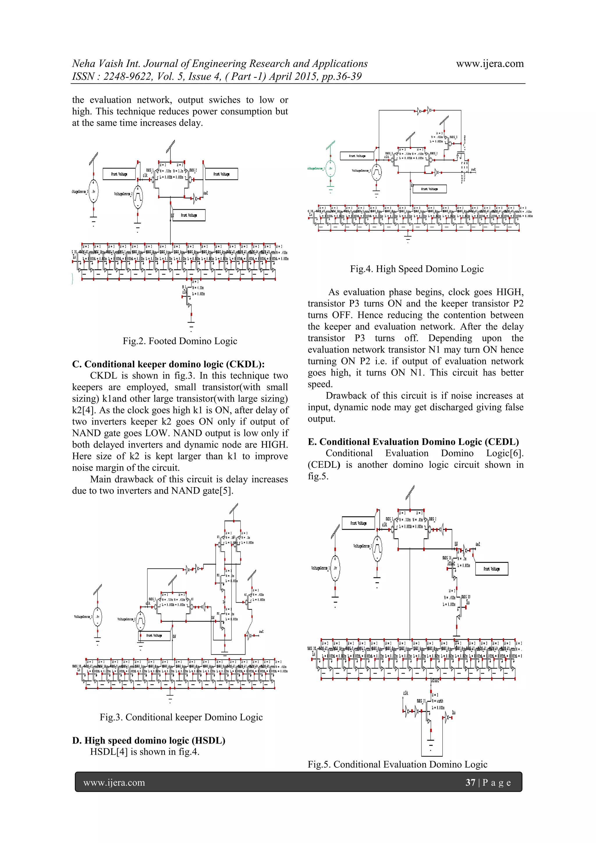 Neha Vaish Int. Journal of Engineering Research and Applications www.ijera.com
ISSN : 2248-9622, Vol. 5, Issue 4, ( Part -1) April 2015, pp.36-39
www.ijera.com 37 | P a g e
the evaluation network, output swiches to low or
high. This technique reduces power consumption but
at the same time increases delay.
Fig.2. Footed Domino Logic
C. Conditional keeper domino logic (CKDL):
CKDL is shown in fig.3. In this technique two
keepers are employed, small transistor(with small
sizing) k1and other large transistor(with large sizing)
k2[4]. As the clock goes high k1 is ON, after delay of
two inverters keeper k2 goes ON only if output of
NAND gate goes LOW. NAND output is low only if
both delayed inverters and dynamic node are HIGH.
Here size of k2 is kept larger than k1 to improve
noise margin of the circuit.
Main drawback of this circuit is delay increases
due to two inverters and NAND gate[5].
Fig.3. Conditional keeper Domino Logic
D. High speed domino logic (HSDL)
HSDL[4] is shown in fig.4.
Fig.4. High Speed Domino Logic
As evaluation phase begins, clock goes HIGH,
transistor P3 turns ON and the keeper transistor P2
turns OFF. Hence reducing the contention between
the keeper and evaluation network. After the delay
transistor P3 turns off. Depending upon the
evaluation network transistor N1 may turn ON hence
turning ON P2 i.e. if output of evaluation network
goes high, it turns ON N1. This circuit has better
speed.
Drawback of this circuit is if noise increases at
input, dynamic node may get discharged giving false
output.
E. Conditional Evaluation Domino Logic (CEDL)
Conditional Evaluation Domino Logic[6].
(CEDL) is another domino logic circuit shown in
fig.5.
Fig.5. Conditional Evaluation Domino Logic
 