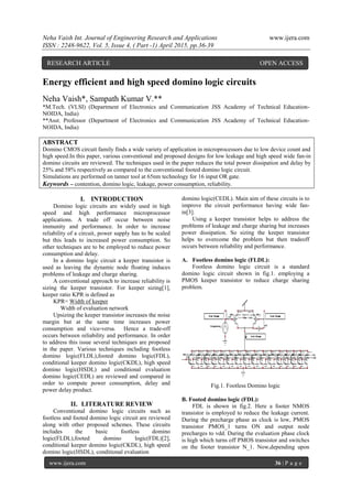 Neha Vaish Int. Journal of Engineering Research and Applications www.ijera.com
ISSN : 2248-9622, Vol. 5, Issue 4, ( Part -1) April 2015, pp.36-39
www.ijera.com 36 | P a g e
Energy efficient and high speed domino logic circuits
Neha Vaish*, Sampath Kumar V.**
*M.Tech. (VLSI) (Department of Electronics and Communication JSS Academy of Technical Education-
NOIDA, India)
**Asst. Professor (Department of Electronics and Communication JSS Academy of Technical Education-
NOIDA, India)
ABSTRACT
Domino CMOS circuit family finds a wide variety of application in microprocessors due to low device count and
high speed.In this paper, various conventional and proposed designs for low leakage and high speed wide fan-in
domino circuits are reviewed. The techniques used in the paper reduces the total power dissipation and delay by
25% and 58% respectively as compared to the conventional footed domino logic circuit.
Simulations are performed on tanner tool at 65nm technology for 16 input OR gate.
Keywords – contention, domino logic, leakage, power consumption, reliability.
I. INTRODUCTION
Domino logic circuits are widely used in high
speed and high performance microprocessor
applications. A trade off occur between noise
immunity and performance. In order to increase
reliability of a circuit, power supply has to be scaled
but this leads to increased power consumption. So
other techniques are to be employed to reduce power
consumption and delay.
In a domino logic circuit a keeper transistor is
used as leaving the dynamic node floating induces
problems of leakage and charge sharing.
A conventional approach to increase reliability is
sizing the keeper transistor. For keeper sizing[1],
keeper ratio KPR is defined as
KPR= Width of keeper
Width of evaluation network
Upsizing the keeper transistor increases the noise
margin but at the same time increases power
consumption and vice-versa. Hence a trade-off
occurs between reliability and performance. In order
to address this issue several techniques are proposed
in the paper. Various techniques including footless
domino logic(FLDL),footed domino logic(FDL),
conditional keeper domino logic(CKDL), high speed
domino logic(HSDL) and conditional evaluation
domino logic(CEDL) are reviewed and compared in
order to compute power consumption, delay and
power delay product.
II. LITERATURE REVIEW
Conventional domino logic circuits such as
footless and footed domino logic circuit are reviewed
along with other proposed schemes. These circuits
includes the basic footless domino
logic(FLDL),footed domino logic(FDL)[2],
conditional keeper domino logic(CKDL), high speed
domino logic(HSDL), conditional evaluation
domino logic(CEDL). Main aim of these circuits is to
improve the circuit performance having wide fan-
in[3].
Using a keeper transistor helps to address the
problems of leakage and charge sharing but increases
power dissipation. So sizing the keeper transistor
helps to overcome the problem but then tradeoff
occurs between reliability and performance.
A. Footless domino logic (FLDL):
Footless domino logic circuit is a standard
domino logic circuit shown in fig.1. employing a
PMOS keeper transistor to reduce charge sharing
problem.
Fig.1. Footless Domino logic
B. Footed domino logic (FDL):
FDL is shown in fig.2. Here a footer NMOS
transistor is employed to reduce the leakage current.
During the precharge phase as clock is low, PMOS
transistor PMOS_1 turns ON and output node
precharges to vdd. During the evaluation phase clock
is high which turns off PMOS transistor and switches
on the footer transistor N_1. Now,depending upon
RESEARCH ARTICLE OPEN ACCESS
 