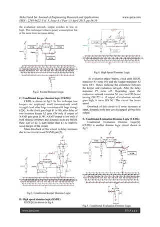 Neha Vaish Int. Journal of Engineering Research and Applications www.ijera.com
ISSN : 2248-9622, Vol. 5, Issue 4, ( Part -1) April 2015, pp.36-39
www.ijera.com 37 | P a g e
the evaluation network, output swiches to low or
high. This technique reduces power consumption but
at the same time increases delay.
Fig.2. Footed Domino Logic
C. Conditional keeper domino logic (CKDL):
CKDL is shown in fig.3. In this technique two
keepers are employed, small transistor(with small
sizing) k1and other large transistor(with large sizing)
k2[4]. As the clock goes high k1 is ON, after delay of
two inverters keeper k2 goes ON only if output of
NAND gate goes LOW. NAND output is low only if
both delayed inverters and dynamic node are HIGH.
Here size of k2 is kept larger than k1 to improve
noise margin of the circuit.
Main drawback of this circuit is delay increases
due to two inverters and NAND gate[5].
Fig.3. Conditional keeper Domino Logic
D. High speed domino logic (HSDL)
HSDL[4] is shown in fig.4.
Fig.4. High Speed Domino Logic
As evaluation phase begins, clock goes HIGH,
transistor P3 turns ON and the keeper transistor P2
turns OFF. Hence reducing the contention between
the keeper and evaluation network. After the delay
transistor P3 turns off. Depending upon the
evaluation network transistor N1 may turn ON hence
turning ON P2 i.e. if output of evaluation network
goes high, it turns ON N1. This circuit has better
speed.
Drawback of this circuit is if noise increases at
input, dynamic node may get discharged giving false
output.
E. Conditional Evaluation Domino Logic (CEDL)
Conditional Evaluation Domino Logic[6].
(CEDL) is another domino logic circuit shown in
fig.5.
Fig.5. Conditional Evaluation Domino Logic
 