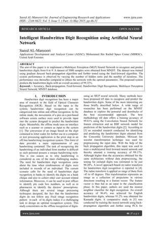 Saeed AL-Mansoori Int. Journal of Engineering Research and Applications www.ijera.com
ISSN : 2248-9622, Vol. 5, Issue 5, ( Part -3) May 2015, pp.46-51
www.ijera.com 46 | P a g e
Intelligent Handwritten Digit Recognition using Artificial Neural
Network
Saeed AL-Mansoori
Applications Development and Analysis Center (ADAC), Mohammed Bin Rashid Space Center (MBRSC),
United Arab Emirates
ABSTRACT
The aim of this paper is to implement a Multilayer Perceptron (MLP) Neural Network to recognize and predict
handwritten digits from 0 to 9. A dataset of 5000 samples were obtained from MNIST. The dataset was trained
using gradient descent back-propagation algorithm and further tested using the feed-forward algorithm. The
system performance is observed by varying the number of hidden units and the number of iterations. The
performance was thereafter compared to obtain the network with the optimal parameters. The proposed system
predicts the handwritten digits with an overall accuracy of 99.32%.
Keywords – Accuracy, Back-propagation, Feed-forward, Handwritten Digit Recognition, Multilayer Perceptron
Neural Network, MNIST database.
I. INTRODUCTION
Handwritten digit recognition has been a major
area of research in the field of Optical Character
Recognition (OCR). Based on the input to the
system, handwritten digit recognition can be
categorized into online and offline recognition. In the
online mode, the movements of a pen on a pen-based
software screen surface were used to provide input
into the system designed to predict the handwritten
digits. Meanwhile, the offline mode uses an interface
such as a scanner or camera as input to the system
[1]. The conversion of an image based on the digit
contained to letter codes for further use in a computer
or text processing application is the prior step in an
off-line handwriting recognition system. This form of
data provides a static representation of any
handwriting contained. The task of recognizing the
handwriting of an individual from another is difficult
as each personal possess a unique handwriting style.
This is one reason as to why handwriting is
considered as one of the main challenging studies.
The need for handwritten digit recognition came
about the time when combinations of digits were
included in records of an individual. The current
scenario calls for the need of handwritten digit
recognition in banks to identify the digits on a bank
cheque and also to collect other user account related
information. Moreover, it can be used in post offices
to identify pin code box numbers, as well as in
pharmacies to identify the doctors’ prescriptions.
Although there are several image processing
techniques designed, the fact that the handwritten
digits do not follow any fixed image recognition
pattern in each of its digits makes it a challenging
task to design an optimal recognition system. This
study concentrates on the offline recognition of digits
using an MLP neural network. Many methods have
been proposed till date to recognize and predict the
handwritten digits. Some of the most interesting are
those briefly described below. A wide range of
researches has been performed on the MNIST
database to explore the potential and drawbacks of
the best recommended approach. The best
methodology till date offers a training accuracy of
99.81% using the Convolution Neural Network for
feature extraction and an RBF network model for
prediction of the handwritten digits [2]. According to
[3] an extended research conducted for identifying
and predicting the handwritten digits attained from
the Concordia University database, Mexican hat
wavelet transformation technique was used for
preprocessing the input data. With the help of the
back propagation algorithm, this input was used to
train a multilayered feed forward neural network and
thereby attained a training accuracy of 99.17%.
Although higher than the accuracies obtained for the
same architecture without data preprocessing, the
testing for isolated digits was estimated to be just
90.20%. A novel approach based on radon transform
for handwritten digit recognition is reported in [4].
The radon transform is applied on range of theta from
-45 to 45 degrees. This transformation represents an
image as a collection of projections in various
directions resulting in a feature vector. The feature
vector is then fed as an input to the classification
phase. In this paper, authors are used the nearest
neighbor classifier for digit recognition. An overall
accuracy of 96.6% was achieved for English
handwritten digits, whereas 91.2% was obtained for
Kannada digits. A comparative study in [5] was
conducted by training the neural network using back-
propagation algorithm and further using PCA for
RESEARCH ARTICLE OPEN ACCESS
 