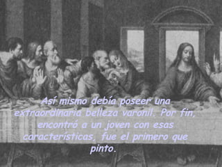 Así mismo debía poseer una extraordinaria belleza varonil. Por fin, encontró a un joven con esas características, fue el primero que pinto.   