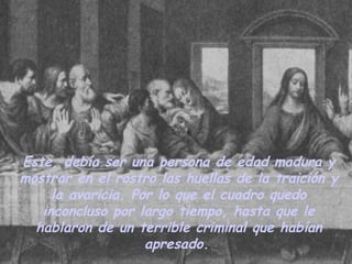 Este, debía ser una persona de edad madura y mostrar en el rostro las huellas de la traición y la avaricia. Por lo que el cuadro quedo inconcluso por largo tiempo, hasta que le hablaron de un terrible criminal que habían apresado.   