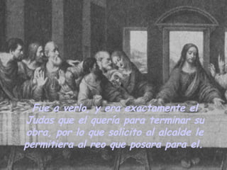 Fue a verlo, y era exactamente el Judas que el quería para terminar su obra, por lo que solicito al alcalde le permitiera al reo que posara para el.   