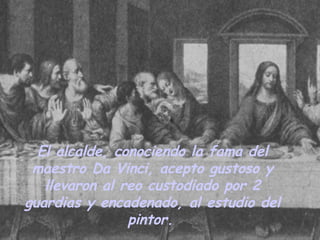 El alcalde, conociendo la fama del maestro Da Vinci, acepto gustoso y llevaron al reo custodiado por 2 guardias y encadenado, al estudio del pintor.   