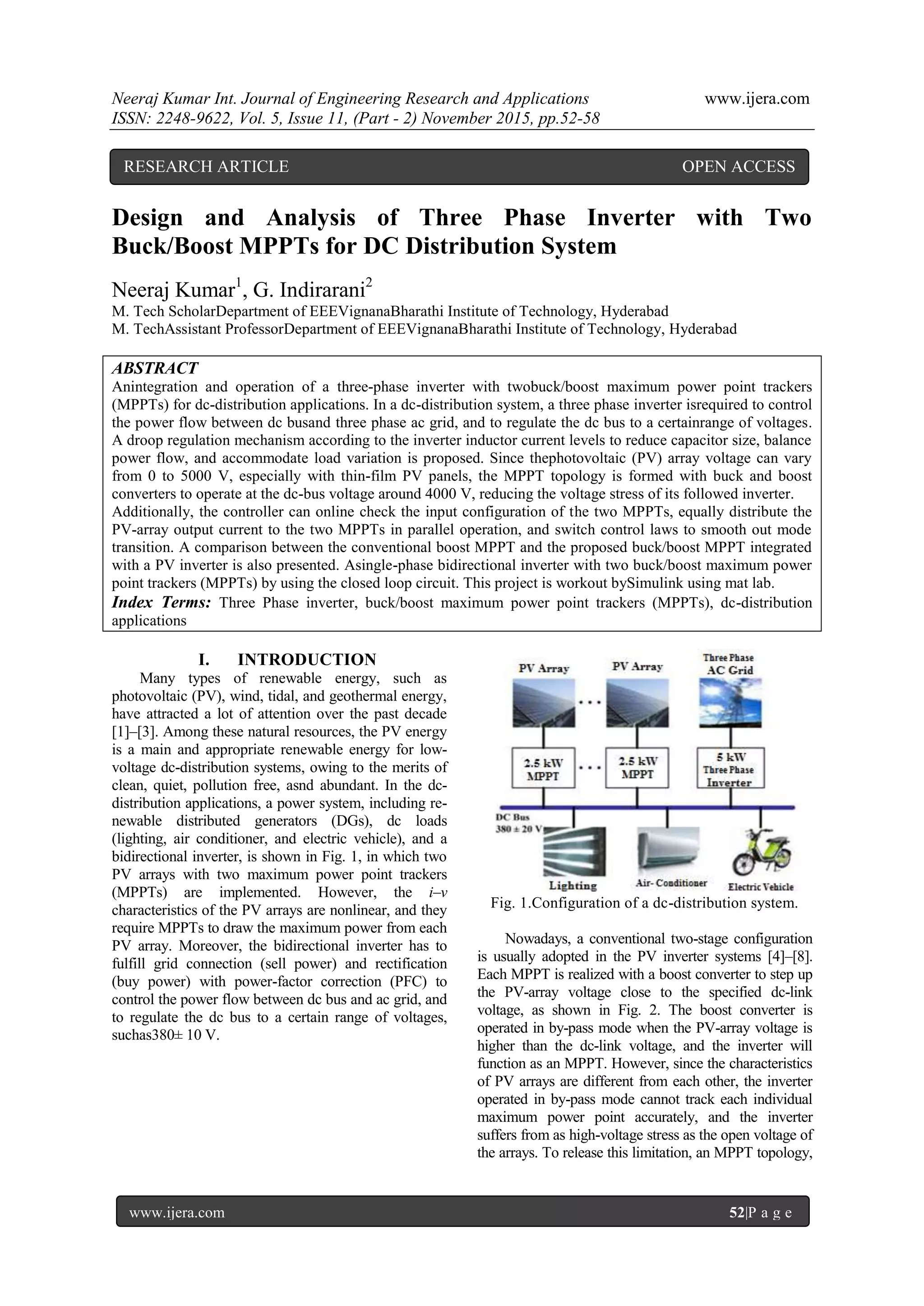 Neeraj Kumar Int. Journal of Engineering Research and Applications www.ijera.com
ISSN: 2248-9622, Vol. 5, Issue 11, (Part - 2) November 2015, pp.52-58
www.ijera.com 52|P a g e
Design and Analysis of Three Phase Inverter with Two
Buck/Boost MPPTs for DC Distribution System
Neeraj Kumar1
, G. Indirarani2
M. Tech ScholarDepartment of EEEVignanaBharathi Institute of Technology, Hyderabad
M. TechAssistant ProfessorDepartment of EEEVignanaBharathi Institute of Technology, Hyderabad
ABSTRACT
Anintegration and operation of a three-phase inverter with twobuck/boost maximum power point trackers
(MPPTs) for dc-distribution applications. In a dc-distribution system, a three phase inverter isrequired to control
the power flow between dc busand three phase ac grid, and to regulate the dc bus to a certainrange of voltages.
A droop regulation mechanism according to the inverter inductor current levels to reduce capacitor size, balance
power flow, and accommodate load variation is proposed. Since thephotovoltaic (PV) array voltage can vary
from 0 to 5000 V, especially with thin-film PV panels, the MPPT topology is formed with buck and boost
converters to operate at the dc-bus voltage around 4000 V, reducing the voltage stress of its followed inverter.
Additionally, the controller can online check the input configuration of the two MPPTs, equally distribute the
PV-array output current to the two MPPTs in parallel operation, and switch control laws to smooth out mode
transition. A comparison between the conventional boost MPPT and the proposed buck/boost MPPT integrated
with a PV inverter is also presented. Asingle-phase bidirectional inverter with two buck/boost maximum power
point trackers (MPPTs) by using the closed loop circuit. This project is workout bySimulink using mat lab.
Index Terms: Three Phase inverter, buck/boost maximum power point trackers (MPPTs), dc-distribution
applications
I. INTRODUCTION
Many types of renewable energy, such as
photovoltaic (PV), wind, tidal, and geothermal energy,
have attracted a lot of attention over the past decade
[1]–[3]. Among these natural resources, the PV energy
is a main and appropriate renewable energy for low-
voltage dc-distribution systems, owing to the merits of
clean, quiet, pollution free, asnd abundant. In the dc-
distribution applications, a power system, including re-
newable distributed generators (DGs), dc loads
(lighting, air conditioner, and electric vehicle), and a
bidirectional inverter, is shown in Fig. 1, in which two
PV arrays with two maximum power point trackers
(MPPTs) are implemented. However, the i–v
characteristics of the PV arrays are nonlinear, and they
require MPPTs to draw the maximum power from each
PV array. Moreover, the bidirectional inverter has to
fulfill grid connection (sell power) and rectification
(buy power) with power-factor correction (PFC) to
control the power flow between dc bus and ac grid, and
to regulate the dc bus to a certain range of voltages,
suchas380± 10 V.
Fig. 1.Configuration of a dc-distribution system.
Nowadays, a conventional two-stage configuration
is usually adopted in the PV inverter systems [4]–[8].
Each MPPT is realized with a boost converter to step up
the PV-array voltage close to the specified dc-link
voltage, as shown in Fig. 2. The boost converter is
operated in by-pass mode when the PV-array voltage is
higher than the dc-link voltage, and the inverter will
function as an MPPT. However, since the characteristics
of PV arrays are different from each other, the inverter
operated in by-pass mode cannot track each individual
maximum power point accurately, and the inverter
suffers from as high-voltage stress as the open voltage of
the arrays. To release this limitation, an MPPT topology,
RESEARCH ARTICLE OPEN ACCESS
 
