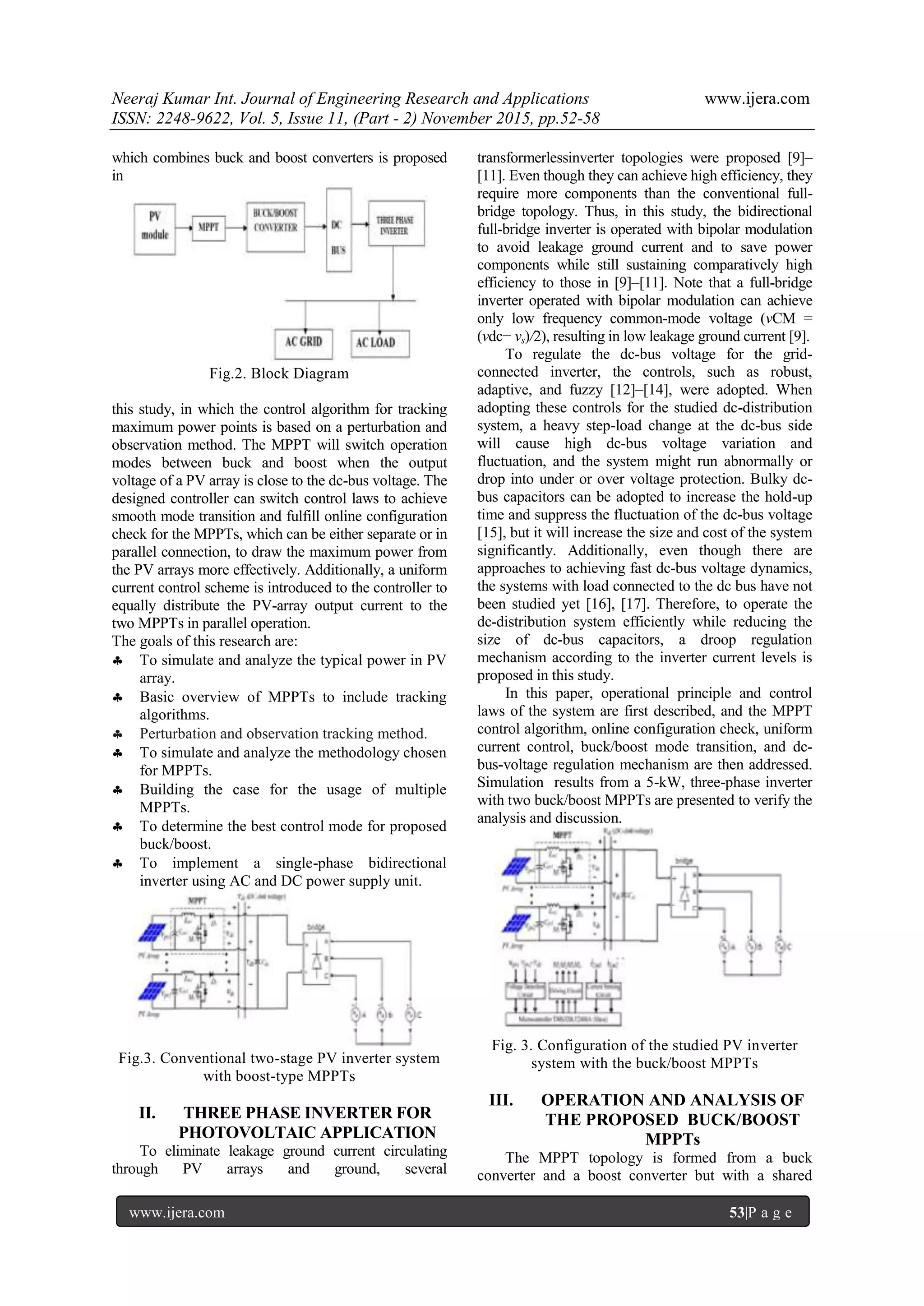 Neeraj Kumar Int. Journal of Engineering Research and Applications www.ijera.com
ISSN: 2248-9622, Vol. 5, Issue 11, (Part - 2) November 2015, pp.52-58
www.ijera.com 53|P a g e
which combines buck and boost converters is proposed
in
Fig.2. Block Diagram
this study, in which the control algorithm for tracking
maximum power points is based on a perturbation and
observation method. The MPPT will switch operation
modes between buck and boost when the output
voltage of a PV array is close to the dc-bus voltage. The
designed controller can switch control laws to achieve
smooth mode transition and fulfill online configuration
check for the MPPTs, which can be either separate or in
parallel connection, to draw the maximum power from
the PV arrays more effectively. Additionally, a uniform
current control scheme is introduced to the controller to
equally distribute the PV-array output current to the
two MPPTs in parallel operation.
The goals of this research are:
 To simulate and analyze the typical power in PV
array.
 Basic overview of MPPTs to include tracking
algorithms.
 Perturbation and observation tracking method.
 To simulate and analyze the methodology chosen
for MPPTs.
 Building the case for the usage of multiple
MPPTs.
 To determine the best control mode for proposed
buck/boost.
 To implement a single-phase bidirectional
inverter using AC and DC power supply unit.
Fig.3. Conventional two-stage PV inverter system
with boost-type MPPTs
II. THREE PHASE INVERTER FOR
PHOTOVOLTAIC APPLICATION
To eliminate leakage ground current circulating
through PV arrays and ground, several
transformerlessinverter topologies were proposed [9]–
[11]. Even though they can achieve high efficiency, they
require more components than the conventional full-
bridge topology. Thus, in this study, the bidirectional
full-bridge inverter is operated with bipolar modulation
to avoid leakage ground current and to save power
components while still sustaining comparatively high
efficiency to those in [9]–[11]. Note that a full-bridge
inverter operated with bipolar modulation can achieve
only low frequency common-mode voltage (vCM =
(vdc− vs)/2), resulting in low leakage ground current [9].
To regulate the dc-bus voltage for the grid-
connected inverter, the controls, such as robust,
adaptive, and fuzzy [12]–[14], were adopted. When
adopting these controls for the studied dc-distribution
system, a heavy step-load change at the dc-bus side
will cause high dc-bus voltage variation and
fluctuation, and the system might run abnormally or
drop into under or over voltage protection. Bulky dc-
bus capacitors can be adopted to increase the hold-up
time and suppress the fluctuation of the dc-bus voltage
[15], but it will increase the size and cost of the system
significantly. Additionally, even though there are
approaches to achieving fast dc-bus voltage dynamics,
the systems with load connected to the dc bus have not
been studied yet [16], [17]. Therefore, to operate the
dc-distribution system efficiently while reducing the
size of dc-bus capacitors, a droop regulation
mechanism according to the inverter current levels is
proposed in this study.
In this paper, operational principle and control
laws of the system are first described, and the MPPT
control algorithm, online configuration check, uniform
current control, buck/boost mode transition, and dc-
bus-voltage regulation mechanism are then addressed.
Simulation results from a 5-kW, three-phase inverter
with two buck/boost MPPTs are presented to verify the
analysis and discussion.
Fig. 3. Configuration of the studied PV inverter
system with the buck/boost MPPTs
III. OPERATION AND ANALYSIS OF
THE PROPOSED BUCK/BOOST
MPPTs
The MPPT topology is formed from a buck
converter and a boost converter but with a shared
 