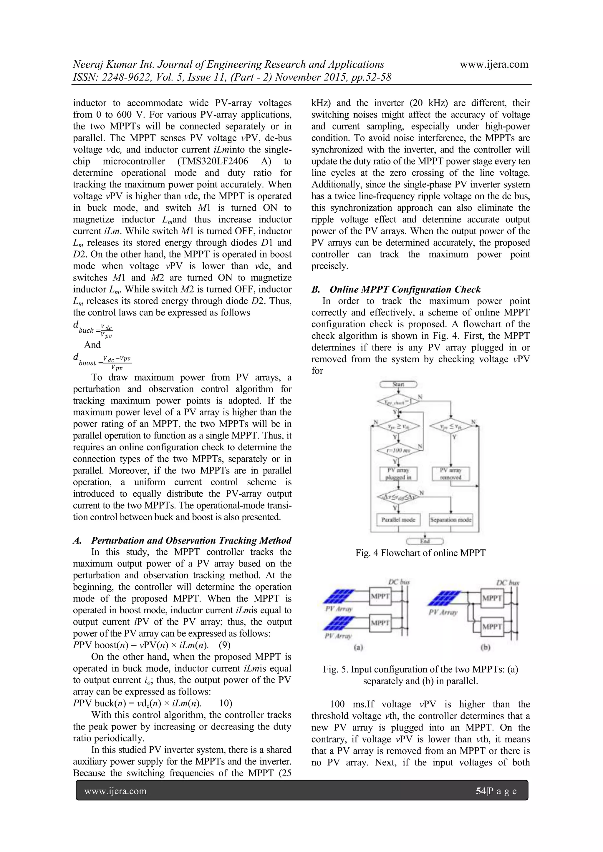Neeraj Kumar Int. Journal of Engineering Research and Applications www.ijera.com
ISSN: 2248-9622, Vol. 5, Issue 11, (Part - 2) November 2015, pp.52-58
www.ijera.com 54|P a g e
inductor to accommodate wide PV-array voltages
from 0 to 600 V. For various PV-array applications,
the two MPPTs will be connected separately or in
parallel. The MPPT senses PV voltage vPV, dc-bus
voltage vdc, and inductor current iLminto the single-
chip microcontroller (TMS320LF2406 A) to
determine operational mode and duty ratio for
tracking the maximum power point accurately. When
voltage vPV is higher than vdc, the MPPT is operated
in buck mode, and switch M1 is turned ON to
magnetize inductor Lmand thus increase inductor
current iLm. While switch M1 is turned OFF, inductor
Lm releases its stored energy through diodes D1 and
D2. On the other hand, the MPPT is operated in boost
mode when voltage vPV is lower than vdc, and
switches M1 and M2 are turned ON to magnetize
inductor Lm. While switch M2 is turned OFF, inductor
Lm releases its stored energy through diode D2. Thus,
the control laws can be expressed as follows
𝑑
𝑏𝑢𝑐𝑘 =
𝑉 𝑑𝑐
𝑉 𝑝𝑣
And
𝑑
𝑏𝑜𝑜𝑠𝑡 =
𝑉 𝑑𝑐 −𝑉𝑝𝑣
𝑉 𝑝𝑣
To draw maximum power from PV arrays, a
perturbation and observation control algorithm for
tracking maximum power points is adopted. If the
maximum power level of a PV array is higher than the
power rating of an MPPT, the two MPPTs will be in
parallel operation to function as a single MPPT. Thus, it
requires an online configuration check to determine the
connection types of the two MPPTs, separately or in
parallel. Moreover, if the two MPPTs are in parallel
operation, a uniform current control scheme is
introduced to equally distribute the PV-array output
current to the two MPPTs. The operational-mode transi-
tion control between buck and boost is also presented.
A. Perturbation and Observation Tracking Method
In this study, the MPPT controller tracks the
maximum output power of a PV array based on the
perturbation and observation tracking method. At the
beginning, the controller will determine the operation
mode of the proposed MPPT. When the MPPT is
operated in boost mode, inductor current iLmis equal to
output current iPV of the PV array; thus, the output
power of the PV array can be expressed as follows:
PPV boost(n) = vPV(n) × iLm(n). (9)
On the other hand, when the proposed MPPT is
operated in buck mode, inductor current iLmis equal
to output current io; thus, the output power of the PV
array can be expressed as follows:
PPV buck(n) = vdc(n) × iLm(n). 10)
With this control algorithm, the controller tracks
the peak power by increasing or decreasing the duty
ratio periodically.
In this studied PV inverter system, there is a shared
auxiliary power supply for the MPPTs and the inverter.
Because the switching frequencies of the MPPT (25
kHz) and the inverter (20 kHz) are different, their
switching noises might affect the accuracy of voltage
and current sampling, especially under high-power
condition. To avoid noise interference, the MPPTs are
synchronized with the inverter, and the controller will
update the duty ratio of the MPPT power stage every ten
line cycles at the zero crossing of the line voltage.
Additionally, since the single-phase PV inverter system
has a twice line-frequency ripple voltage on the dc bus,
this synchronization approach can also eliminate the
ripple voltage effect and determine accurate output
power of the PV arrays. When the output power of the
PV arrays can be determined accurately, the proposed
controller can track the maximum power point
precisely.
B. Online MPPT Configuration Check
In order to track the maximum power point
correctly and effectively, a scheme of online MPPT
configuration check is proposed. A flowchart of the
check algorithm is shown in Fig. 4. First, the MPPT
determines if there is any PV array plugged in or
removed from the system by checking voltage vPV
for
Fig. 4 Flowchart of online MPPT
Fig. 5. Input configuration of the two MPPTs: (a)
separately and (b) in parallel.
100 ms.If voltage vPV is higher than the
threshold voltage vth, the controller determines that a
new PV array is plugged into an MPPT. On the
contrary, if voltage vPV is lower than vth, it means
that a PV array is removed from an MPPT or there is
no PV array. Next, if the input voltages of both
 
