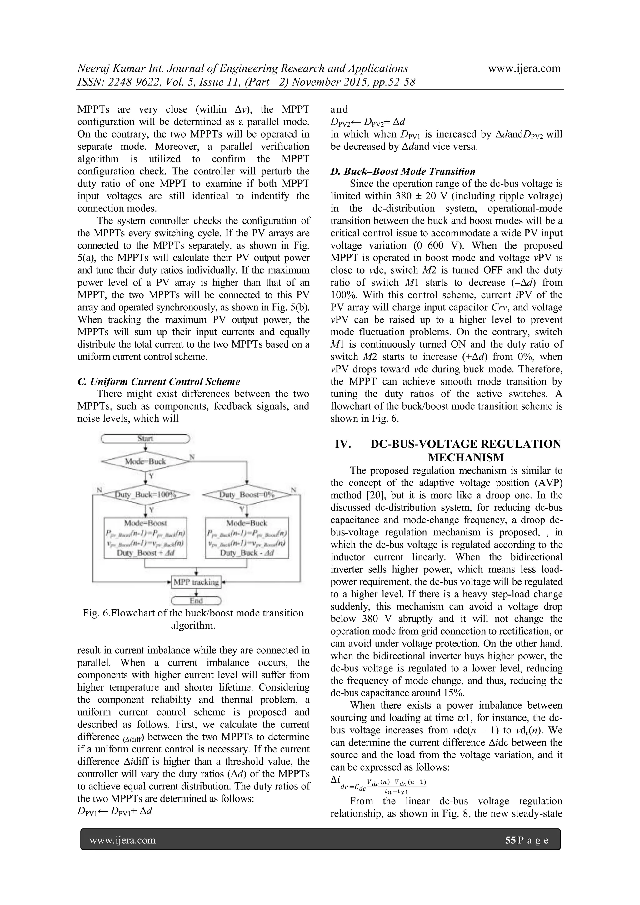 Neeraj Kumar Int. Journal of Engineering Research and Applications www.ijera.com
ISSN: 2248-9622, Vol. 5, Issue 11, (Part - 2) November 2015, pp.52-58
www.ijera.com 55|P a g e
MPPTs are very close (within Δv), the MPPT
configuration will be determined as a parallel mode.
On the contrary, the two MPPTs will be operated in
separate mode. Moreover, a parallel verification
algorithm is utilized to confirm the MPPT
configuration check. The controller will perturb the
duty ratio of one MPPT to examine if both MPPT
input voltages are still identical to indentify the
connection modes.
The system controller checks the configuration of
the MPPTs every switching cycle. If the PV arrays are
connected to the MPPTs separately, as shown in Fig.
5(a), the MPPTs will calculate their PV output power
and tune their duty ratios individually. If the maximum
power level of a PV array is higher than that of an
MPPT, the two MPPTs will be connected to this PV
array and operated synchronously, as shown in Fig. 5(b).
When tracking the maximum PV output power, the
MPPTs will sum up their input currents and equally
distribute the total current to the two MPPTs based on a
uniform current control scheme.
C. Uniform Current Control Scheme
There might exist differences between the two
MPPTs, such as components, feedback signals, and
noise levels, which will
Fig. 6.Flowchart of the buck/boost mode transition
algorithm.
result in current imbalance while they are connected in
parallel. When a current imbalance occurs, the
components with higher current level will suffer from
higher temperature and shorter lifetime. Considering
the component reliability and thermal problem, a
uniform current control scheme is proposed and
described as follows. First, we calculate the current
difference (Δidiff) between the two MPPTs to determine
if a uniform current control is necessary. If the current
difference Δidiff is higher than a threshold value, the
controller will vary the duty ratios (Δd) of the MPPTs
to achieve equal current distribution. The duty ratios of
the two MPPTs are determined as follows:
DPV1← DPV1± Δd
and
DPV2← DPV2± Δd
in which when DPV1 is increased by ΔdandDPV2 will
be decreased by Δdand vice versa.
D. Buck–Boost Mode Transition
Since the operation range of the dc-bus voltage is
limited within 380 ± 20 V (including ripple voltage)
in the dc-distribution system, operational-mode
transition between the buck and boost modes will be a
critical control issue to accommodate a wide PV input
voltage variation (0–600 V). When the proposed
MPPT is operated in boost mode and voltage vPV is
close to vdc, switch M2 is turned OFF and the duty
ratio of switch M1 starts to decrease (–Δd) from
100%. With this control scheme, current iPV of the
PV array will charge input capacitor Crv, and voltage
vPV can be raised up to a higher level to prevent
mode fluctuation problems. On the contrary, switch
M1 is continuously turned ON and the duty ratio of
switch M2 starts to increase (+Δd) from 0%, when
vPV drops toward vdc during buck mode. Therefore,
the MPPT can achieve smooth mode transition by
tuning the duty ratios of the active switches. A
flowchart of the buck/boost mode transition scheme is
shown in Fig. 6.
IV. DC-BUS-VOLTAGE REGULATION
MECHANISM
The proposed regulation mechanism is similar to
the concept of the adaptive voltage position (AVP)
method [20], but it is more like a droop one. In the
discussed dc-distribution system, for reducing dc-bus
capacitance and mode-change frequency, a droop dc-
bus-voltage regulation mechanism is proposed, , in
which the dc-bus voltage is regulated according to the
inductor current linearly. When the bidirectional
inverter sells higher power, which means less load-
power requirement, the dc-bus voltage will be regulated
to a higher level. If there is a heavy step-load change
suddenly, this mechanism can avoid a voltage drop
below 380 V abruptly and it will not change the
operation mode from grid connection to rectification, or
can avoid under voltage protection. On the other hand,
when the bidirectional inverter buys higher power, the
dc-bus voltage is regulated to a lower level, reducing
the frequency of mode change, and thus, reducing the
dc-bus capacitance around 15%.
When there exists a power imbalance between
sourcing and loading at time tx1, for instance, the dc-
bus voltage increases from vdc(n – 1) to vdc(n). We
can determine the current difference Δidc between the
source and the load from the voltage variation, and it
can be expressed as follows:
∆𝑖
𝑑𝑐=𝐶 𝑑𝑐
𝑉 𝑑𝑐 𝑛 −𝑉 𝑑𝑐 (𝑛−1)
𝑡 𝑛 −𝑡 𝑥1
From the linear dc-bus voltage regulation
relationship, as shown in Fig. 8, the new steady-state
 