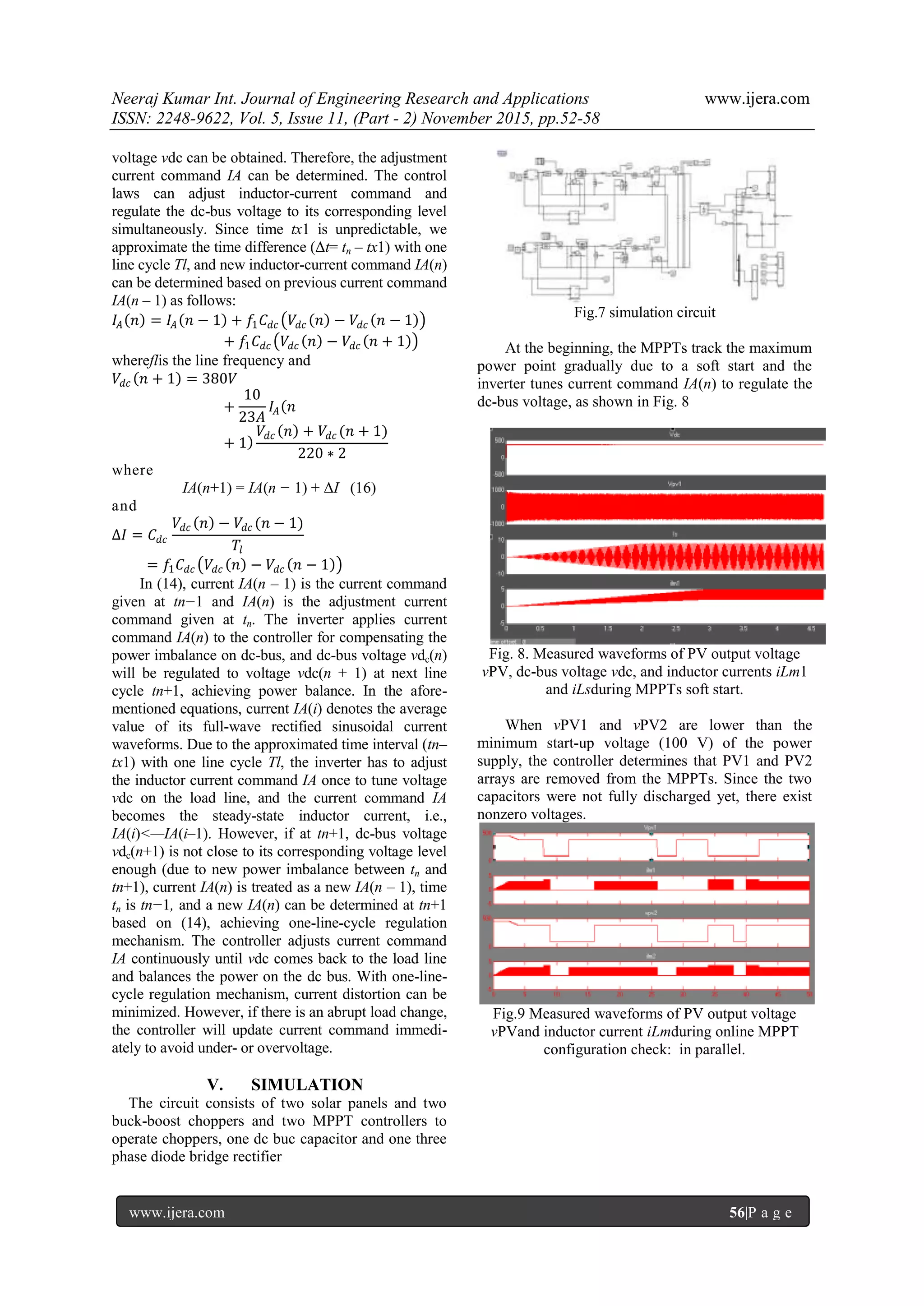 Neeraj Kumar Int. Journal of Engineering Research and Applications www.ijera.com
ISSN: 2248-9622, Vol. 5, Issue 11, (Part - 2) November 2015, pp.52-58
www.ijera.com 56|P a g e
voltage vdc can be obtained. Therefore, the adjustment
current command IA can be determined. The control
laws can adjust inductor-current command and
regulate the dc-bus voltage to its corresponding level
simultaneously. Since time tx1 is unpredictable, we
approximate the time difference (Δt= tn – tx1) with one
line cycle Tl, and new inductor-current command IA(n)
can be determined based on previous current command
IA(n – 1) as follows:
𝐼𝐴 𝑛 = 𝐼𝐴 𝑛 − 1 + 𝑓1 𝐶 𝑑𝑐 𝑉𝑑𝑐 𝑛 − 𝑉𝑑𝑐 𝑛 − 1
+ 𝑓1 𝐶 𝑑𝑐 𝑉𝑑𝑐 𝑛 − 𝑉𝑑𝑐 𝑛 + 1
whereflis the line frequency and
𝑉𝑑𝑐 𝑛 + 1 = 380𝑉
+
10
23𝐴
𝐼𝐴 𝑛
+ 1
𝑉𝑑𝑐 𝑛 + 𝑉𝑑𝑐 (𝑛 + 1)
220 ∗ 2
where
IA(n+1) = IA(n − 1) + ΔI (16)
and
∆𝐼 = 𝐶𝑑𝑐
𝑉𝑑𝑐 𝑛 − 𝑉𝑑𝑐 (𝑛 − 1)
𝑇𝑙
= 𝑓1 𝐶𝑑𝑐 𝑉𝑑𝑐 𝑛 − 𝑉𝑑𝑐 𝑛 − 1
In (14), current IA(n – 1) is the current command
given at tn−1 and IA(n) is the adjustment current
command given at tn. The inverter applies current
command IA(n) to the controller for compensating the
power imbalance on dc-bus, and dc-bus voltage vdc(n)
will be regulated to voltage vdc(n + 1) at next line
cycle tn+1, achieving power balance. In the afore-
mentioned equations, current IA(i) denotes the average
value of its full-wave rectified sinusoidal current
waveforms. Due to the approximated time interval (tn–
tx1) with one line cycle Tl, the inverter has to adjust
the inductor current command IA once to tune voltage
vdc on the load line, and the current command IA
becomes the steady-state inductor current, i.e.,
IA(i)<—IA(i–1). However, if at tn+1, dc-bus voltage
vdc(n+1) is not close to its corresponding voltage level
enough (due to new power imbalance between tn and
tn+1), current IA(n) is treated as a new IA(n – 1), time
tn is tn−1, and a new IA(n) can be determined at tn+1
based on (14), achieving one-line-cycle regulation
mechanism. The controller adjusts current command
IA continuously until vdc comes back to the load line
and balances the power on the dc bus. With one-line-
cycle regulation mechanism, current distortion can be
minimized. However, if there is an abrupt load change,
the controller will update current command immedi-
ately to avoid under- or overvoltage.
V. SIMULATION
The circuit consists of two solar panels and two
buck-boost choppers and two MPPT controllers to
operate choppers, one dc buc capacitor and one three
phase diode bridge rectifier
Fig.7 simulation circuit
At the beginning, the MPPTs track the maximum
power point gradually due to a soft start and the
inverter tunes current command IA(n) to regulate the
dc-bus voltage, as shown in Fig. 8
Fig. 8. Measured waveforms of PV output voltage
vPV, dc-bus voltage vdc, and inductor currents iLm1
and iLsduring MPPTs soft start.
When vPV1 and vPV2 are lower than the
minimum start-up voltage (100 V) of the power
supply, the controller determines that PV1 and PV2
arrays are removed from the MPPTs. Since the two
capacitors were not fully discharged yet, there exist
nonzero voltages.
Fig.9 Measured waveforms of PV output voltage
vPVand inductor current iLmduring online MPPT
configuration check: in parallel.
 