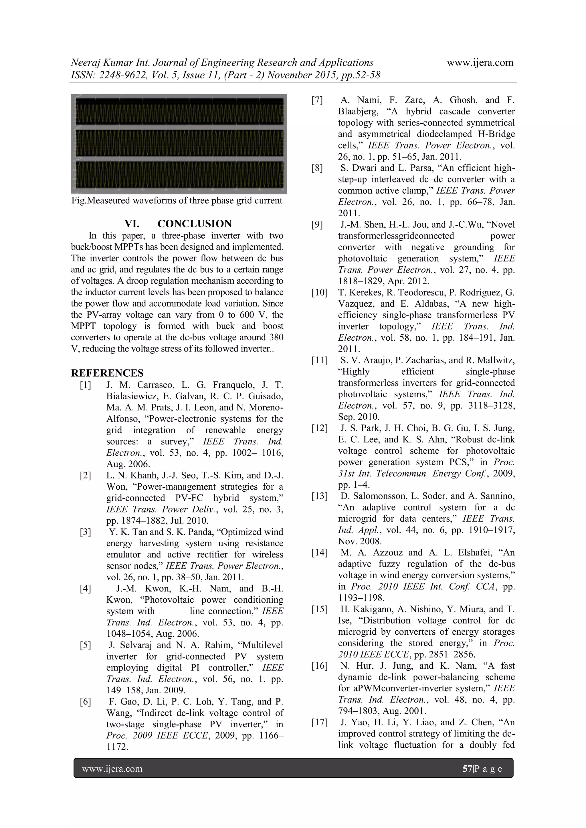 Neeraj Kumar Int. Journal of Engineering Research and Applications www.ijera.com
ISSN: 2248-9622, Vol. 5, Issue 11, (Part - 2) November 2015, pp.52-58
www.ijera.com 57|P a g e
Fig.Measeured waveforms of three phase grid current
VI. CONCLUSION
In this paper, a three-phase inverter with two
buck/boost MPPTs has been designed and implemented.
The inverter controls the power flow between dc bus
and ac grid, and regulates the dc bus to a certain range
of voltages. A droop regulation mechanism according to
the inductor current levels has been proposed to balance
the power flow and accommodate load variation. Since
the PV-array voltage can vary from 0 to 600 V, the
MPPT topology is formed with buck and boost
converters to operate at the dc-bus voltage around 380
V, reducing the voltage stress of its followed inverter..
REFERENCES
[1] J. M. Carrasco, L. G. Franquelo, J. T.
Bialasiewicz, E. Galvan, R. C. P. Guisado,
Ma. A. M. Prats, J. I. Leon, and N. Moreno-
Alfonso, “Power-electronic systems for the
grid integration of renewable energy
sources: a survey,” IEEE Trans. Ind.
Electron., vol. 53, no. 4, pp. 1002– 1016,
Aug. 2006.
[2] L. N. Khanh, J.-J. Seo, T.-S. Kim, and D.-J.
Won, “Power-management strategies for a
grid-connected PV-FC hybrid system,”
IEEE Trans. Power Deliv., vol. 25, no. 3,
pp. 1874–1882, Jul. 2010.
[3] Y. K. Tan and S. K. Panda, “Optimized wind
energy harvesting system using resistance
emulator and active rectifier for wireless
sensor nodes,” IEEE Trans. Power Electron.,
vol. 26, no. 1, pp. 38–50, Jan. 2011.
[4] J.-M. Kwon, K.-H. Nam, and B.-H.
Kwon, “Photovoltaic power conditioning
system with line connection,” IEEE
Trans. Ind. Electron., vol. 53, no. 4, pp.
1048–1054, Aug. 2006.
[5] J. Selvaraj and N. A. Rahim, “Multilevel
inverter for grid-connected PV system
employing digital PI controller,” IEEE
Trans. Ind. Electron., vol. 56, no. 1, pp.
149–158, Jan. 2009.
[6] F. Gao, D. Li, P. C. Loh, Y. Tang, and P.
Wang, “Indirect dc-link voltage control of
two-stage single-phase PV inverter,” in
Proc. 2009 IEEE ECCE, 2009, pp. 1166–
1172.
[7] A. Nami, F. Zare, A. Ghosh, and F.
Blaabjerg, “A hybrid cascade converter
topology with series-connected symmetrical
and asymmetrical diodeclamped H-Bridge
cells,” IEEE Trans. Power Electron., vol.
26, no. 1, pp. 51–65, Jan. 2011.
[8] S. Dwari and L. Parsa, “An efficient high-
step-up interleaved dc–dc converter with a
common active clamp,” IEEE Trans. Power
Electron., vol. 26, no. 1, pp. 66–78, Jan.
2011.
[9] J.-M. Shen, H.-L. Jou, and J.-C.Wu, “Novel
transformerlessgridconnected power
converter with negative grounding for
photovoltaic generation system,” IEEE
Trans. Power Electron., vol. 27, no. 4, pp.
1818–1829, Apr. 2012.
[10] T. Kerekes, R. Teodorescu, P. Rodriguez, G.
Vazquez, and E. Aldabas, “A new high-
efficiency single-phase transformerless PV
inverter topology,” IEEE Trans. Ind.
Electron., vol. 58, no. 1, pp. 184–191, Jan.
2011.
[11] S. V. Araujo, P. Zacharias, and R. Mallwitz,
“Highly efficient single-phase
transformerless inverters for grid-connected
photovoltaic systems,” IEEE Trans. Ind.
Electron., vol. 57, no. 9, pp. 3118–3128,
Sep. 2010.
[12] J. S. Park, J. H. Choi, B. G. Gu, I. S. Jung,
E. C. Lee, and K. S. Ahn, “Robust dc-link
voltage control scheme for photovoltaic
power generation system PCS,” in Proc.
31st Int. Telecommun. Energy Conf., 2009,
pp. 1–4.
[13] D. Salomonsson, L. Soder, and A. Sannino,
“An adaptive control system for a dc
microgrid for data centers,” IEEE Trans.
Ind. Appl., vol. 44, no. 6, pp. 1910–1917,
Nov. 2008.
[14] M. A. Azzouz and A. L. Elshafei, “An
adaptive fuzzy regulation of the dc-bus
voltage in wind energy conversion systems,”
in Proc. 2010 IEEE Int. Conf. CCA, pp.
1193–1198.
[15] H. Kakigano, A. Nishino, Y. Miura, and T.
Ise, “Distribution voltage control for dc
microgrid by converters of energy storages
considering the stored energy,” in Proc.
2010 IEEE ECCE, pp. 2851–2856.
[16] N. Hur, J. Jung, and K. Nam, “A fast
dynamic dc-link power-balancing scheme
for aPWMconverter-inverter system,” IEEE
Trans. Ind. Electron., vol. 48, no. 4, pp.
794–1803, Aug. 2001.
[17] J. Yao, H. Li, Y. Liao, and Z. Chen, “An
improved control strategy of limiting the dc-
link voltage fluctuation for a doubly fed
 