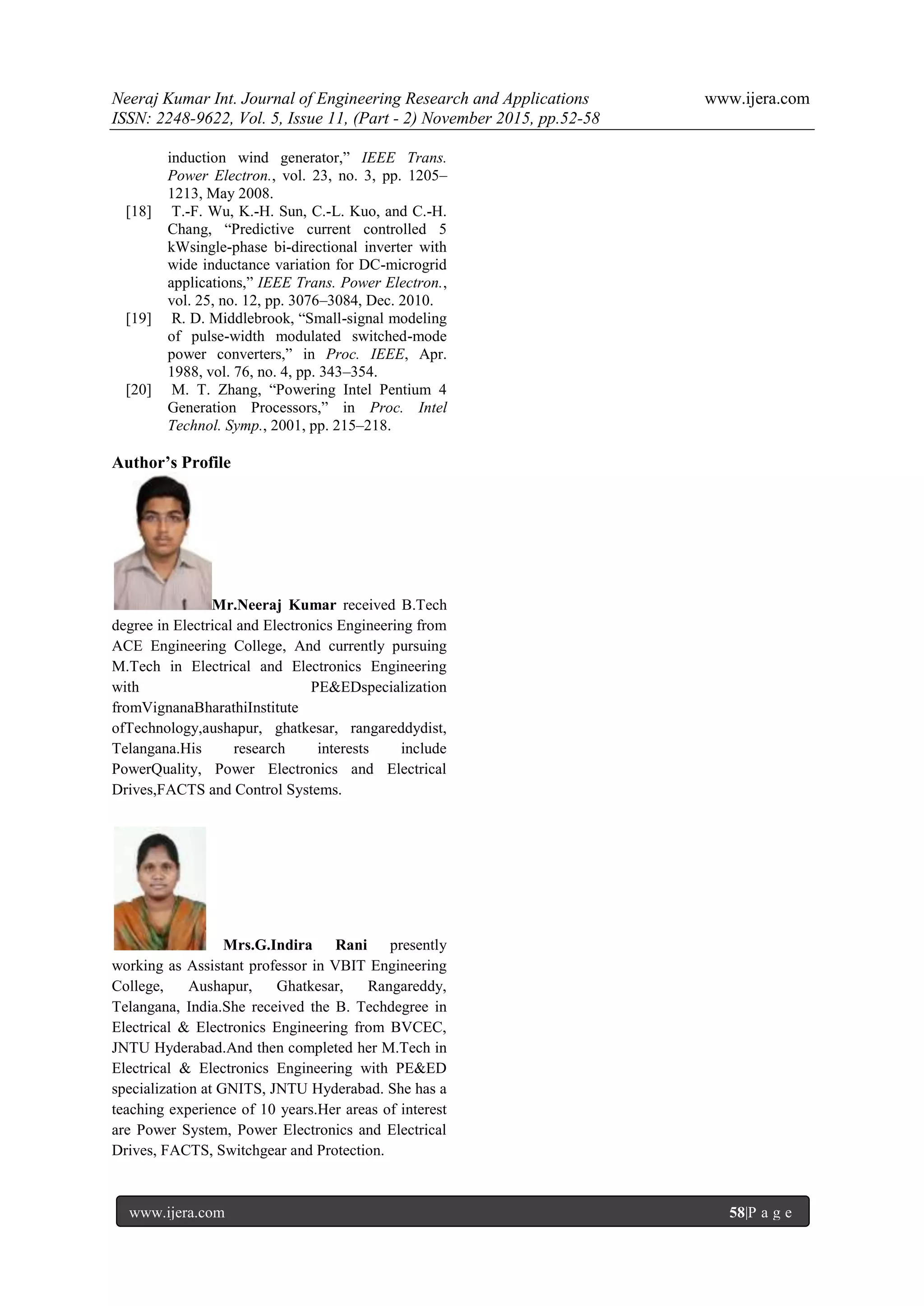 Neeraj Kumar Int. Journal of Engineering Research and Applications www.ijera.com
ISSN: 2248-9622, Vol. 5, Issue 11, (Part - 2) November 2015, pp.52-58
www.ijera.com 58|P a g e
induction wind generator,” IEEE Trans.
Power Electron., vol. 23, no. 3, pp. 1205–
1213, May 2008.
[18] T.-F. Wu, K.-H. Sun, C.-L. Kuo, and C.-H.
Chang, “Predictive current controlled 5
kWsingle-phase bi-directional inverter with
wide inductance variation for DC-microgrid
applications,” IEEE Trans. Power Electron.,
vol. 25, no. 12, pp. 3076–3084, Dec. 2010.
[19] R. D. Middlebrook, “Small-signal modeling
of pulse-width modulated switched-mode
power converters,” in Proc. IEEE, Apr.
1988, vol. 76, no. 4, pp. 343–354.
[20] M. T. Zhang, “Powering Intel Pentium 4
Generation Processors,” in Proc. Intel
Technol. Symp., 2001, pp. 215–218.
Author’s Profile
Mr.Neeraj Kumar received B.Tech
degree in Electrical and Electronics Engineering from
ACE Engineering College, And currently pursuing
M.Tech in Electrical and Electronics Engineering
with PE&EDspecialization
fromVignanaBharathiInstitute
ofTechnology,aushapur, ghatkesar, rangareddydist,
Telangana.His research interests include
PowerQuality, Power Electronics and Electrical
Drives,FACTS and Control Systems.
Mrs.G.Indira Rani presently
working as Assistant professor in VBIT Engineering
College, Aushapur, Ghatkesar, Rangareddy,
Telangana, India.She received the B. Techdegree in
Electrical & Electronics Engineering from BVCEC,
JNTU Hyderabad.And then completed her M.Tech in
Electrical & Electronics Engineering with PE&ED
specialization at GNITS, JNTU Hyderabad. She has a
teaching experience of 10 years.Her areas of interest
are Power System, Power Electronics and Electrical
Drives, FACTS, Switchgear and Protection.
 