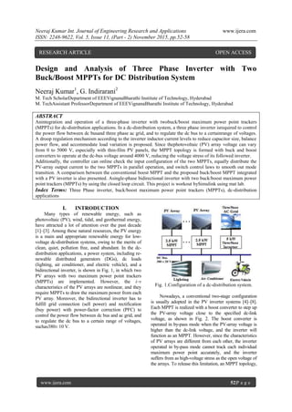 Neeraj Kumar Int. Journal of Engineering Research and Applications www.ijera.com
ISSN: 2248-9622, Vol. 5, Issue 11, (Part - 2) November 2015, pp.52-58
www.ijera.com 52|P a g e
Design and Analysis of Three Phase Inverter with Two
Buck/Boost MPPTs for DC Distribution System
Neeraj Kumar1
, G. Indirarani2
M. Tech ScholarDepartment of EEEVignanaBharathi Institute of Technology, Hyderabad
M. TechAssistant ProfessorDepartment of EEEVignanaBharathi Institute of Technology, Hyderabad
ABSTRACT
Anintegration and operation of a three-phase inverter with twobuck/boost maximum power point trackers
(MPPTs) for dc-distribution applications. In a dc-distribution system, a three phase inverter isrequired to control
the power flow between dc busand three phase ac grid, and to regulate the dc bus to a certainrange of voltages.
A droop regulation mechanism according to the inverter inductor current levels to reduce capacitor size, balance
power flow, and accommodate load variation is proposed. Since thephotovoltaic (PV) array voltage can vary
from 0 to 5000 V, especially with thin-film PV panels, the MPPT topology is formed with buck and boost
converters to operate at the dc-bus voltage around 4000 V, reducing the voltage stress of its followed inverter.
Additionally, the controller can online check the input configuration of the two MPPTs, equally distribute the
PV-array output current to the two MPPTs in parallel operation, and switch control laws to smooth out mode
transition. A comparison between the conventional boost MPPT and the proposed buck/boost MPPT integrated
with a PV inverter is also presented. Asingle-phase bidirectional inverter with two buck/boost maximum power
point trackers (MPPTs) by using the closed loop circuit. This project is workout bySimulink using mat lab.
Index Terms: Three Phase inverter, buck/boost maximum power point trackers (MPPTs), dc-distribution
applications
I. INTRODUCTION
Many types of renewable energy, such as
photovoltaic (PV), wind, tidal, and geothermal energy,
have attracted a lot of attention over the past decade
[1]–[3]. Among these natural resources, the PV energy
is a main and appropriate renewable energy for low-
voltage dc-distribution systems, owing to the merits of
clean, quiet, pollution free, asnd abundant. In the dc-
distribution applications, a power system, including re-
newable distributed generators (DGs), dc loads
(lighting, air conditioner, and electric vehicle), and a
bidirectional inverter, is shown in Fig. 1, in which two
PV arrays with two maximum power point trackers
(MPPTs) are implemented. However, the i–v
characteristics of the PV arrays are nonlinear, and they
require MPPTs to draw the maximum power from each
PV array. Moreover, the bidirectional inverter has to
fulfill grid connection (sell power) and rectification
(buy power) with power-factor correction (PFC) to
control the power flow between dc bus and ac grid, and
to regulate the dc bus to a certain range of voltages,
suchas380± 10 V.
Fig. 1.Configuration of a dc-distribution system.
Nowadays, a conventional two-stage configuration
is usually adopted in the PV inverter systems [4]–[8].
Each MPPT is realized with a boost converter to step up
the PV-array voltage close to the specified dc-link
voltage, as shown in Fig. 2. The boost converter is
operated in by-pass mode when the PV-array voltage is
higher than the dc-link voltage, and the inverter will
function as an MPPT. However, since the characteristics
of PV arrays are different from each other, the inverter
operated in by-pass mode cannot track each individual
maximum power point accurately, and the inverter
suffers from as high-voltage stress as the open voltage of
the arrays. To release this limitation, an MPPT topology,
RESEARCH ARTICLE OPEN ACCESS
 