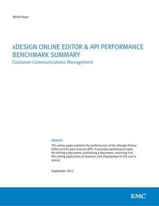 White Paper




xDESIGN ONLINE EDITOR & API PERFORMANCE
BENCHMARK SUMMARY
Customer Communications Management




                Abstract
                This white paper explains the performance of the xDesign Online
                Editor and its web services APIs. It provides performance data
                for editing a document, publishing a document, returning it to
                the calling application or browser, and displaying it in the user’s
                queue.


                September 2012
 