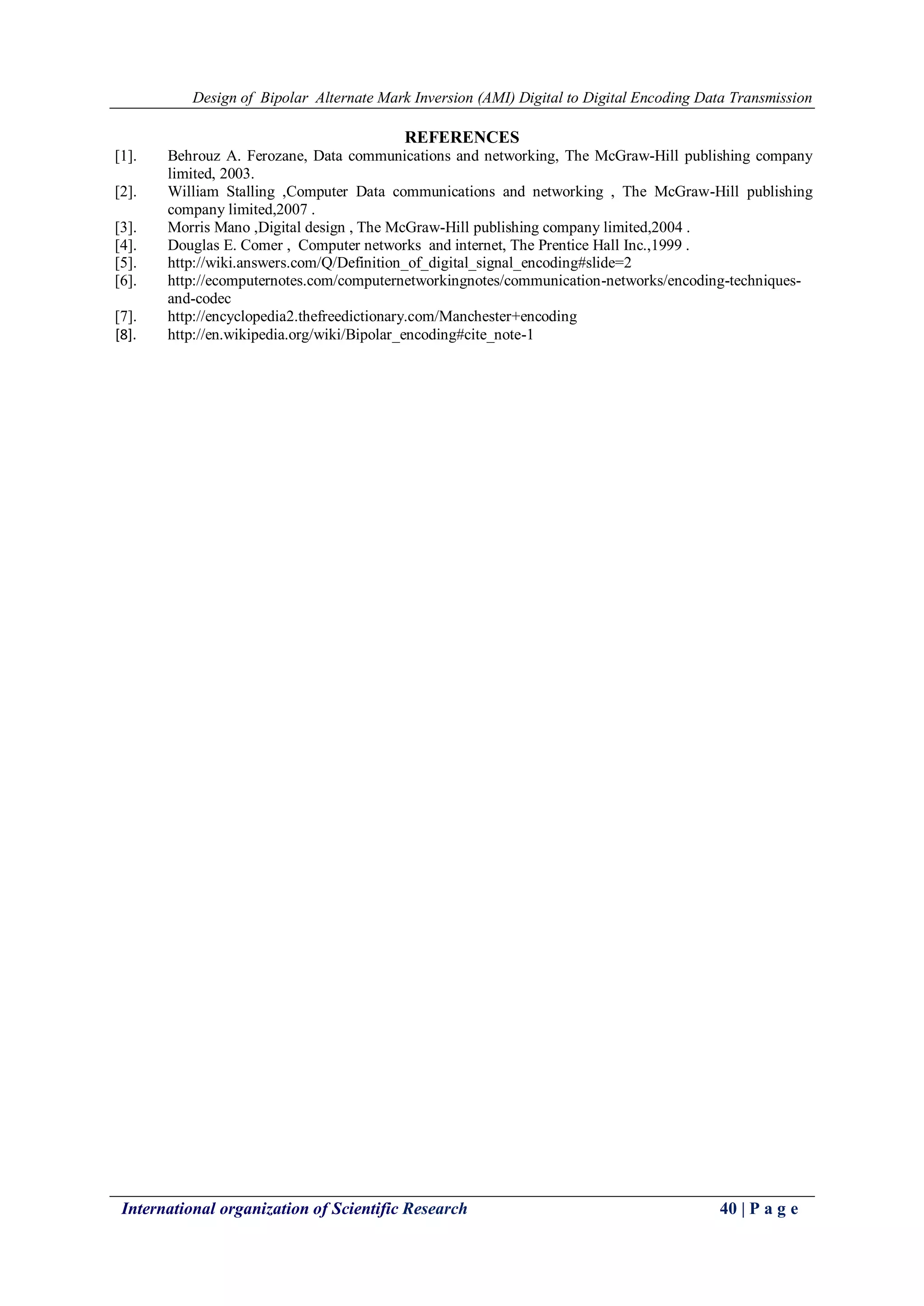 Design of Bipolar Alternate Mark Inversion (AMI) Digital to Digital Encoding Data Transmission
International organization of Scientific Research 40 | P a g e
REFERENCES
[1]. Behrouz A. Ferozane, Data communications and networking, The McGraw-Hill publishing company
limited, 2003.
[2]. William Stalling ,Computer Data communications and networking , The McGraw-Hill publishing
company limited,2007 .
[3]. Morris Mano ,Digital design , The McGraw-Hill publishing company limited,2004 .
[4]. Douglas E. Comer , Computer networks and internet, The Prentice Hall Inc.,1999 .
[5]. http://wiki.answers.com/Q/Definition_of_digital_signal_encoding#slide=2
[6]. http://ecomputernotes.com/computernetworkingnotes/communication-networks/encoding-techniques-
and-codec
[7]. http://encyclopedia2.thefreedictionary.com/Manchester+encoding
[8]. http://en.wikipedia.org/wiki/Bipolar_encoding#cite_note-1
 
