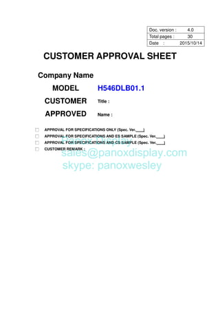 CUSTOMER APPROVAL SHEET
Company Name
MODEL H546DLB01.1
CUSTOMER
APPROVED
Title :
Name :
□ APPROVAL FOR SPECIFICATIONS ONLY (Spec. Ver. )
□ APPROVAL FOR SPECIFICATIONS AND ES SAMPLE (Spec. Ver. )
□ APPROVAL FOR SPECIFICATIONS AND CS SAMPLE (Spec. Ver. )
□ CUSTOMER REMARK :
Doc. version : 4.0
Total pages : 30
Date : 2015/10/14
Panox Display
sales@panoxdisplay.com
skype: panoxwesley
 
