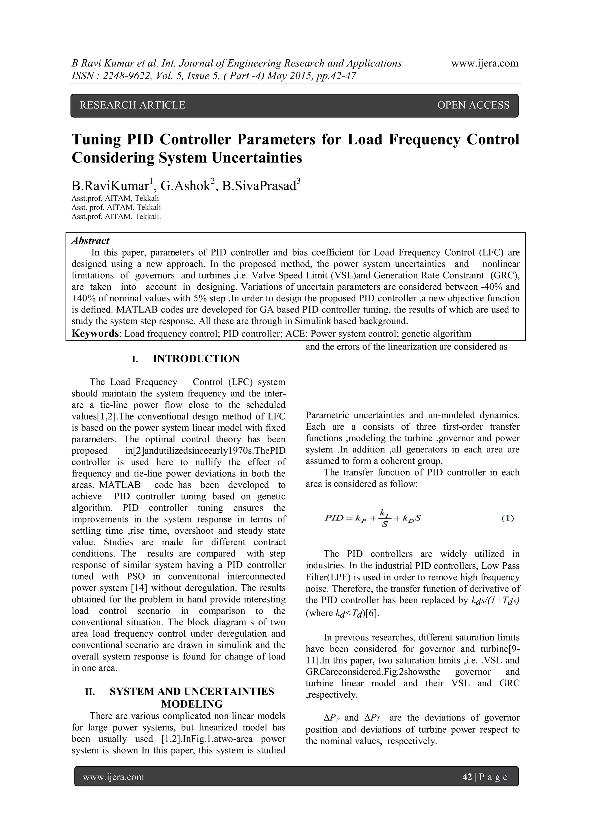 B Ravi Kumar et al. Int. Journal of Engineering Research and Applications www.ijera.com ISSN : 2248-9622, Vol. 5, Issue 5, ( Part -4) May 2015, pp.42-47 www.ijera.com 42 | P a g e Tuning PID Controller Parameters for Load Frequency Control Considering System Uncertainties B.RaviKumar1 , G.Ashok2 , B.SivaPrasad3 Asst.prof, AITAM, Tekkali Asst. prof, AITAM, Tekkali Asst.prof, AITAM, Tekkali. Abstract In this paper, parameters of PID controller and bias coefficient for Load Frequency Control (LFC) are designed using a new approach. In the proposed method, the power system uncertainties and nonlinear limitations of governors and turbines ,i.e. Valve Speed Limit (VSL)and Generation Rate Constraint (GRC), are taken into account in designing. Variations of uncertain parameters are considered between -40% and +40% of nominal values with 5% step .In order to design the proposed PID controller ,a new objective function is defined. MATLAB codes are developed for GA based PID controller tuning, the results of which are used to study the system step response. All these are through in Simulink based background. Keywords: Load frequency control; PID controller; ACE; Power system control; genetic algorithm I. INTRODUCTION The Load Frequency Control (LFC) system should maintain the system frequency and the inter- are a tie-line power flow close to the scheduled values[1,2].The conventional design method of LFC is based on the power system linear model with fixed parameters. The optimal control theory has been proposed in[2]andutilizedsinceearly1970s.ThePID controller is used here to nullify the effect of frequency and tie-line power deviations in both the areas. MATLAB code has been developed to achieve PID controller tuning based on genetic algorithm. PID controller tuning ensures the improvements in the system response in terms of settling time ,rise time, overshoot and steady state value. Studies are made for different contract conditions. The results are compared with step response of similar system having a PID controller tuned with PSO in conventional interconnected power system [14] without deregulation. The results obtained for the problem in hand provide interesting load control scenario in comparison to the conventional situation. The block diagram s of two area load frequency control under deregulation and conventional scenario are drawn in simulink and the overall system response is found for change of load in one area. II. SYSTEM AND UNCERTAINTIES MODELING There are various complicated non linear models for large power systems, but linearized model has been usually used [1,2].InFig.1,atwo-area power system is shown In this paper, this system is studied and the errors of the linearization are considered as Parametric uncertainties and un-modeled dynamics. Each are a consists of three first-order transfer functions ,modeling the turbine ,governor and power system .In addition ,all generators in each area are assumed to form a coherent group. The transfer function of PID controller in each area is considered as follow: The PID controllers are widely utilized in industries. In the industrial PID controllers, Low Pass Filter(LPF) is used in order to remove high frequency noise. Therefore, the transfer function of derivative of the PID controller has been replaced by kds/(1+Tds) (where kd<Td)[6]. In previous researches, different saturation limits have been considered for governor and turbine[9- 11].In this paper, two saturation limits ,i.e. .VSL and GRCareconsidered.Fig.2showsthe governor and turbine linear model and their VSL and GRC ,respectively. ∆PV and ∆PT are the deviations of governor position and deviations of turbine power respect to the nominal values, respectively. RESEARCH ARTICLE OPEN ACCESS 