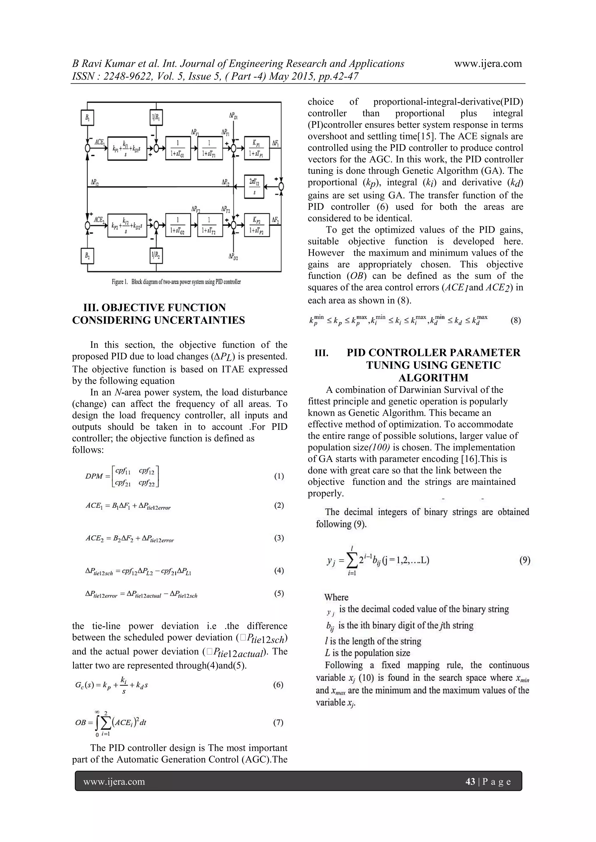 B Ravi Kumar et al. Int. Journal of Engineering Research and Applications www.ijera.com ISSN : 2248-9622, Vol. 5, Issue 5, ( Part -4) May 2015, pp.42-47 www.ijera.com 43 | P a g e III. OBJECTIVE FUNCTION CONSIDERING UNCERTAINTIES In this section, the objective function of the proposed PID due to load changes (∆PL) is presented. The objective function is based on ITAE expressed by the following equation In an N-area power system, the load disturbance (change) can affect the frequency of all areas. To design the load frequency controller, all inputs and outputs should be taken in to account .For PID controller; the objective function is defined as follows: the tie-line power deviation i.e .the difference between the scheduled power deviation (Ptie12sch) and the actual power deviation (Ptie12actual). The latter two are represented through(4)and(5). The PID controller design is The most important part of the Automatic Generation Control (AGC).The choice of proportional-integral-derivative(PID) controller than proportional plus integral (PI)controller ensures better system response in terms overshoot and settling time[15]. The ACE signals are controlled using the PID controller to produce control vectors for the AGC. In this work, the PID controller tuning is done through Genetic Algorithm (GA). The proportional (kp), integral (ki) and derivative (kd) gains are set using GA. The transfer function of the PID controller (6) used for both the areas are considered to be identical. To get the optimized values of the PID gains, suitable objective function is developed here. However the maximum and minimum values of the gains are appropriately chosen. This objective function (OB) can be defined as the sum of the squares of the area control errors (ACE1and ACE2) in each area as shown in (8). III. PID CONTROLLER PARAMETER TUNING USING GENETIC ALGORITHM A combination of Darwinian Survival of the fittest principle and genetic operation is popularly known as Genetic Algorithm. This became an effective method of optimization. To accommodate the entire range of possible solutions, larger value of population size(100) is chosen. The implementation of GA starts with parameter encoding [16].This is done with great care so that the link between the objective function and the strings are maintained properly. 