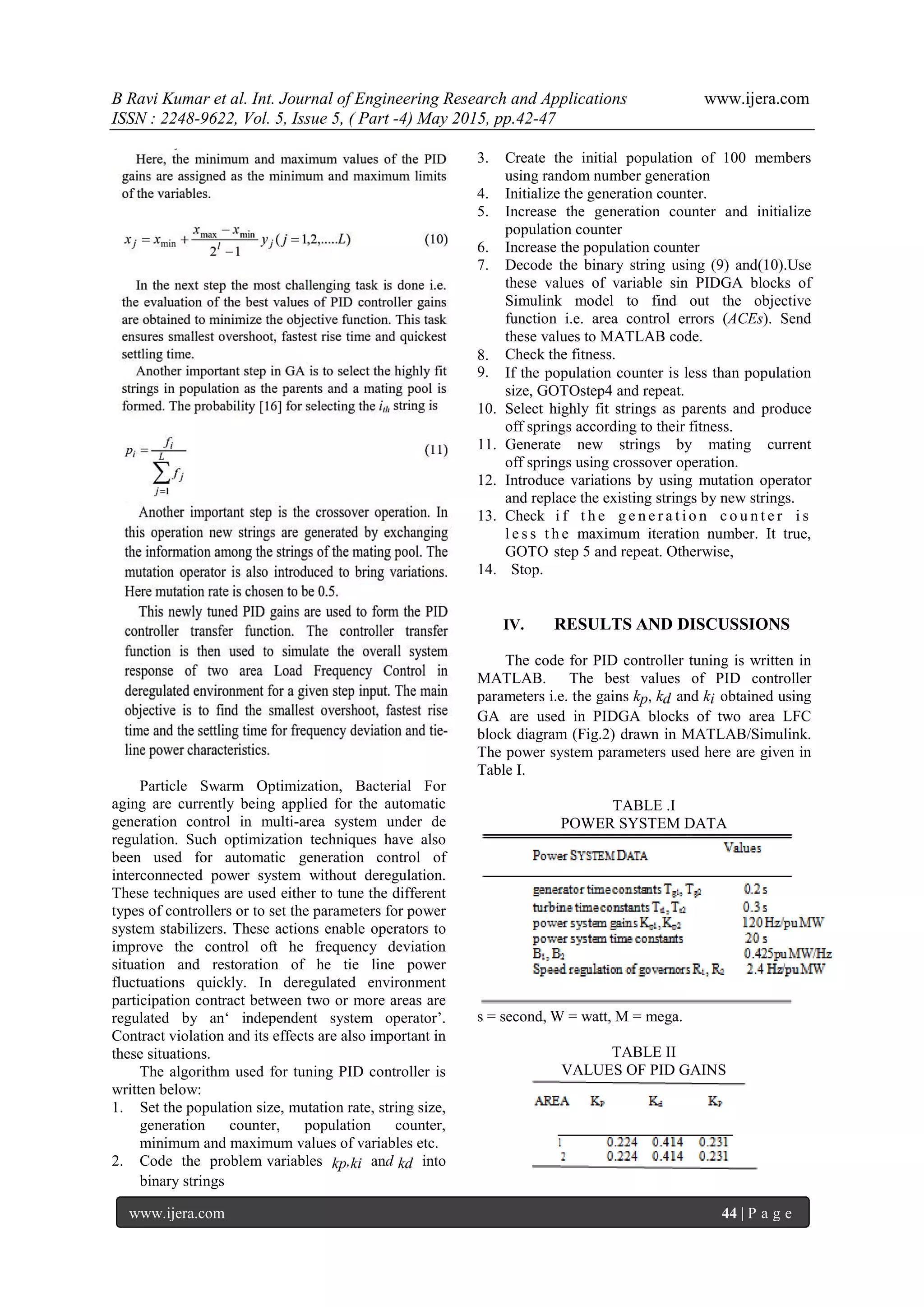 B Ravi Kumar et al. Int. Journal of Engineering Research and Applications www.ijera.com ISSN : 2248-9622, Vol. 5, Issue 5, ( Part -4) May 2015, pp.42-47 www.ijera.com 44 | P a g e Particle Swarm Optimization, Bacterial For aging are currently being applied for the automatic generation control in multi-area system under de regulation. Such optimization techniques have also been used for automatic generation control of interconnected power system without deregulation. These techniques are used either to tune the different types of controllers or to set the parameters for power system stabilizers. These actions enable operators to improve the control oft he frequency deviation situation and restoration of he tie line power fluctuations quickly. In deregulated environment participation contract between two or more areas are regulated by an„ independent system operator‟. Contract violation and its effects are also important in these situations. The algorithm used for tuning PID controller is written below: 1. Set the population size, mutation rate, string size, generation counter, population counter, minimum and maximum values of variables etc. 2. Code the problem variables kp,ki and kd into binary strings 3. Create the initial population of 100 members using random number generation 4. Initialize the generation counter. 5. Increase the generation counter and initialize population counter 6. Increase the population counter 7. Decode the binary string using (9) and(10).Use these values of variable sin PIDGA blocks of Simulink model to find out the objective function i.e. area control errors (ACEs). Send these values to MATLAB code. 8. Check the fitness. 9. If the population counter is less than population size, GOTOstep4 and repeat. 10. Select highly fit strings as parents and produce off springs according to their fitness. 11. Generate new strings by mating current off springs using crossover operation. 12. Introduce variations by using mutation operator and replace the existing strings by new strings. 13. Check i f t h e g e n e r a t i o n c o u n t e r i s l e s s t h e maximum iteration number. It true, GOTO step 5 and repeat. Otherwise, 14. Stop. IV. RESULTS AND DISCUSSIONS The code for PID controller tuning is written in MATLAB. The best values of PID controller parameters i.e. the gains kp, kd and ki obtained using GA are used in PIDGA blocks of two area LFC block diagram (Fig.2) drawn in MATLAB/Simulink. The power system parameters used here are given in Table I. TABLE .I POWER SYSTEM DATA s = second, W = watt, M = mega. TABLE II VALUES OF PID GAINS 