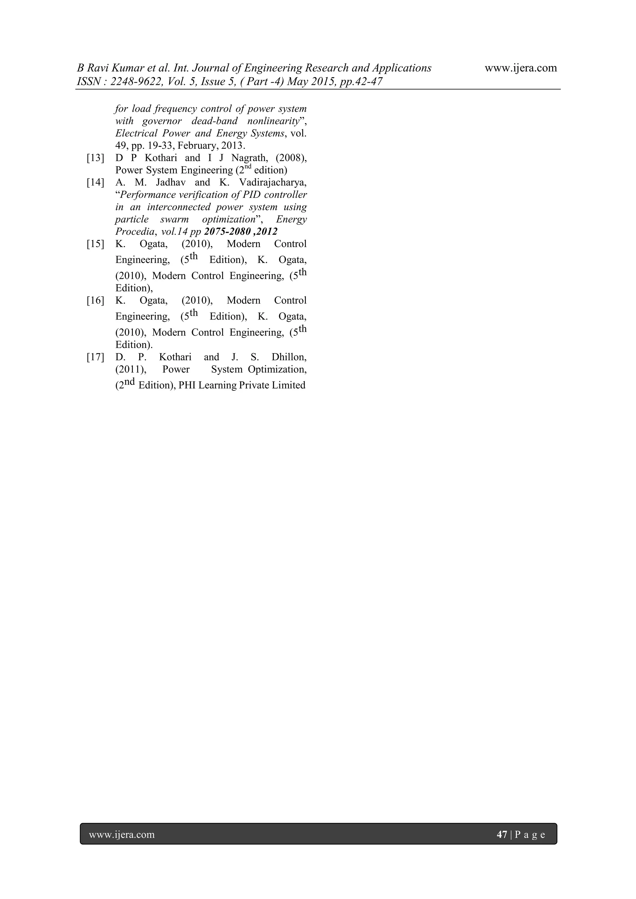 B Ravi Kumar et al. Int. Journal of Engineering Research and Applications www.ijera.com ISSN : 2248-9622, Vol. 5, Issue 5, ( Part -4) May 2015, pp.42-47 www.ijera.com 47 | P a g e for load frequency control of power system with governor dead-band nonlinearity”, Electrical Power and Energy Systems, vol. 49, pp. 19-33, February, 2013. [13] D P Kothari and I J Nagrath, (2008), Power System Engineering (2nd edition) [14] A. M. Jadhav and K. Vadirajacharya, “Performance verification of PID controller in an interconnected power system using particle swarm optimization”, Energy Procedia, vol.14 pp 2075-2080 ,2012 [15] K. Ogata, (2010), Modern Control Engineering, (5th Edition), K. Ogata, (2010), Modern Control Engineering, (5th Edition), [16] K. Ogata, (2010), Modern Control Engineering, (5th Edition), K. Ogata, (2010), Modern Control Engineering, (5th Edition). [17] D. P. Kothari and J. S. Dhillon, (2011), Power System Optimization, (2nd Edition), PHI Learning Private Limited 