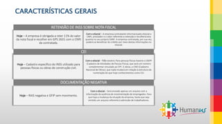 CARACTERÍSTICAS GERAIS
Hoje – A empresa é obrigada a reter 11% do valor
da nota fiscal e recolher em GPS 2631 com o CNPJ
da contratada.
Com o eSocial – A empresa contratante informará pelo eSocial o
CNPJ, prestador e o valor referente a retenção e recolherá esta
quantia no seu próprio DARF. A empresa contratada, por sua vez,
poderá se beneficiar do crédito por meio destas informações no
eSocial.
RETENSÃO DE INSS SOBRE NOTA FISCAL
Hoje – Cadastro específico do INSS utilizado para
pessoas físicas ou obras de construção civil.
Com o eSocial – Não existirá. Para pessoas físicas haverá o CAEPF
(Cadastro de Atividades de Pessoa Física), que será um número
complementar vinculado ao CPF. E obras, o CNO (Cadastro
Nacional de Obras), que nada mudará em relação à estrutura da
numeração do que hoje conhecimentos como CEI.
CEI
Hoje – RAIS negativa e GFIP sem movimento.
Com o eSocial – Será enviado apenas um arquivo com a
informação da ausência de movimentação de empregados. Para
que haja a mudança da situação da empresa, basta que seja
emitido um arquivo referente à admissão de trabalhadores.
DOCUMENTAÇÃO NEGATIVA
 